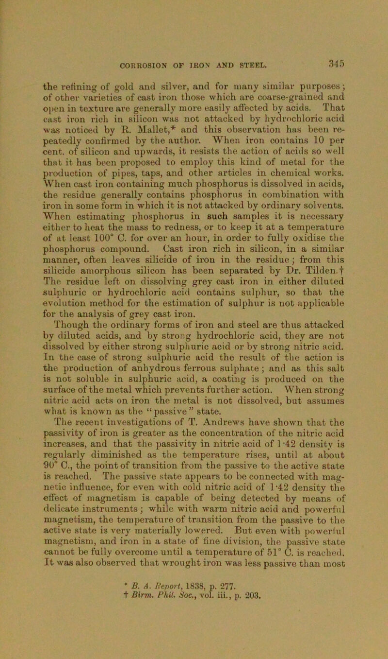 the refining of gold and silver, and for many similar purposes; of other varieties of cast iron those which are coarse-grained and open in texture are generally more easily affected by acids. That cast iron rich in silicon was not attacked by hydrochloric acid was noticed by R. Mallet,* and this observation has been re- peatedly confirmed by the author. When iron contains 10 per cent, of silicon and upwards, it resists the action of acids so well that it has been proposed to employ this kind of metal for the production of pipes, taps, and other articles in chemical works. When cast iron containing much phosphorus is dissolved in acids, the residue generally contains phosphorus in combination with iron in some form in which it is not attacked by ordinary solvents. When estimating phosphorus in such samples it is necessary either to heat the mass to redness, or to keep it at a temperature of at least 100° C. for over an hour, in order to fully oxidise the phosphorus compound. Cast iron rich in silicon, in a similar manner, often leaves silicide of iron in the residue; from this silicide amorphous silicon has been separated by Dr. Tilden.f The residue left on dissolving grey cast iron in either diluted sulphuric or hydrochloric acid contains sulphur, so that the evolution method for the estimation of sulphur is not applicable for the analysis of grey cast iron. Though the ordinary forms of iron and steel are thus attacked by diluted acids, and by strong hydrochloric acid, they are not dissolved by either strong sulphuric acid or by strong nitric acid. In the case of strong sulphuric acid the result of the action is the production of anhydrous ferrous sulphate; and as this salt is not soluble in sulphuric acid, a coating is produced on the surface of the metal which prevents further action. When strong nitric acid acts on iron the metal is not dissolved, but assumes what is known as the “ passive ” state. The recent investigations of T. Andrews have shown that the passivity of iron is greater as the concentration of the nitric acid increases, and that the passivity in nitric acid of 1 -42 density is regularly diminished as the temperature rises, until at about 90° 0., the point of transition from the passive to the active state is reached. The passive state appears to be connected with mag- netic influence, for even with cold nitric acid of 1-42 density the effect of magnetism is capable of being detected by means of delicate instruments ; while with warm nitric acid and powerful magnetism, the temperature of transition from the passive to the active state is very materially lowered. But even with powerful magnetism, and iron in a state of fine division, the passive state cannot be fully overcome until a temperature of 51° C. is reached. It was also observed that wrought iron was less passive than most * B. A. Report, 1838, p. 277. + Birm. Phil. Soc., vol. iii., p. 203.