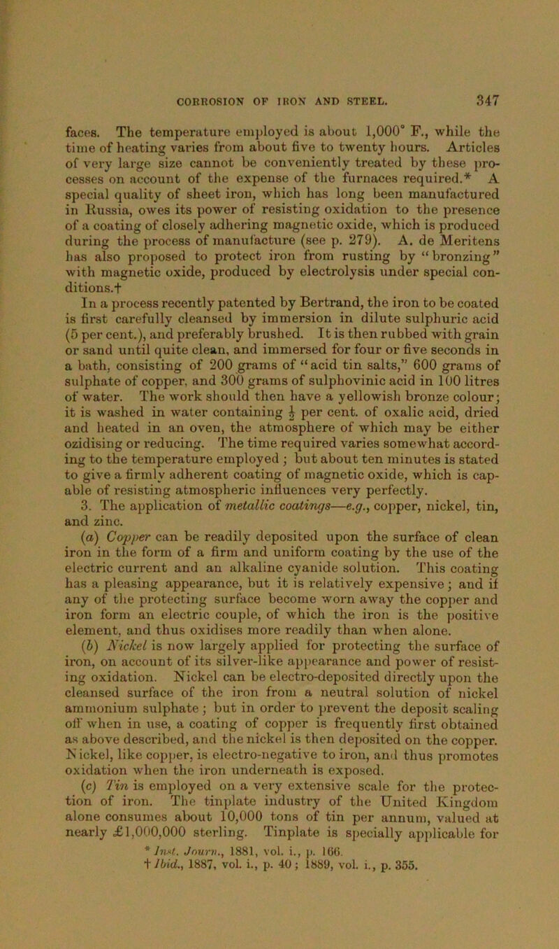 faces. The temperature employed is about 1,000° F., while the time of heating varies from about five to twenty hours. Articles of very large size cannot be conveniently treated by these pro- cesses on account of the expense of the furnaces required.* A special quality of sheet iron, which has long been manufactured in Russia, owes its power of resisting oxidation to the presence of a coating of closely adhering magnetic oxide, which is produced during the process of manufacture (see p. 279). A. de Meritens has also proposed to protect iron from rusting by “bronzing” with magnetic oxide, produced by electrolysis under special con- ditions.f In a process recently patented by Bertrand, the iron to be coated is first carefully cleansed by immersion in dilute sulphuric acid (5 per cent.), and preferably brushed. It is then rubbed with grain or sand until quite clean, and immersed for four or five seconds in a bath, consisting of 200 grams of “acid tin salts,” 600 grams of sulphate of copper, and 300 grams of sulphovinic acid in 100 litres of water. The work should then have a yellowish bronze colour; it is washed in water containing i per cent, of oxalic acid, dried and heated in an oven, the atmosphere of which may be either ozidising or reducing. The time required varies somewhat accord- ing to the temperature employed ; but about ten minutes is stated to give a firmly adherent coating of magnetic oxide, which is cap- able of resisting atmospheric influences very perfectly. 3. The application of metallic coatings—e.g., copper, nickel, tin, and zinc. (a) Copper can be readily deposited upon the surface of clean iron in the form of a firm and uniform coating by the use of the electric current and an alkaline cyanide solution. This coating has a pleasing appearance, but it is relatively expensive; and it any of the protecting surface become worn away the copper and iron form an electric couple, of which the iron is the positive element, and thus oxidises more readily than when alone. (b) Nickel is now largely applied for protecting the surface of iron, on account of its silver-like appearance and power of resist- ing oxidation. Nickel can be electro-deposited directly upon the cleansed surface of the iron from a neutral solution of nickel ammonium sulphate ; but in order to prevent the deposit scaling off when in use, a coating of copper is frequently first obtained as above described, and the nickel is then deposited on the copper. N ickel, like copper, is electro-negative to iron, and thus promotes oxidation when the iron underneath is exposed. (c) Tin is employed on a very extensive scale for the protec- tion of iron. The tinplate industry of the United Kingdom alone consumes about 10,000 tons of tin per annum, valued at nearly £1,000,000 sterling. Tinplate is specially applicable for