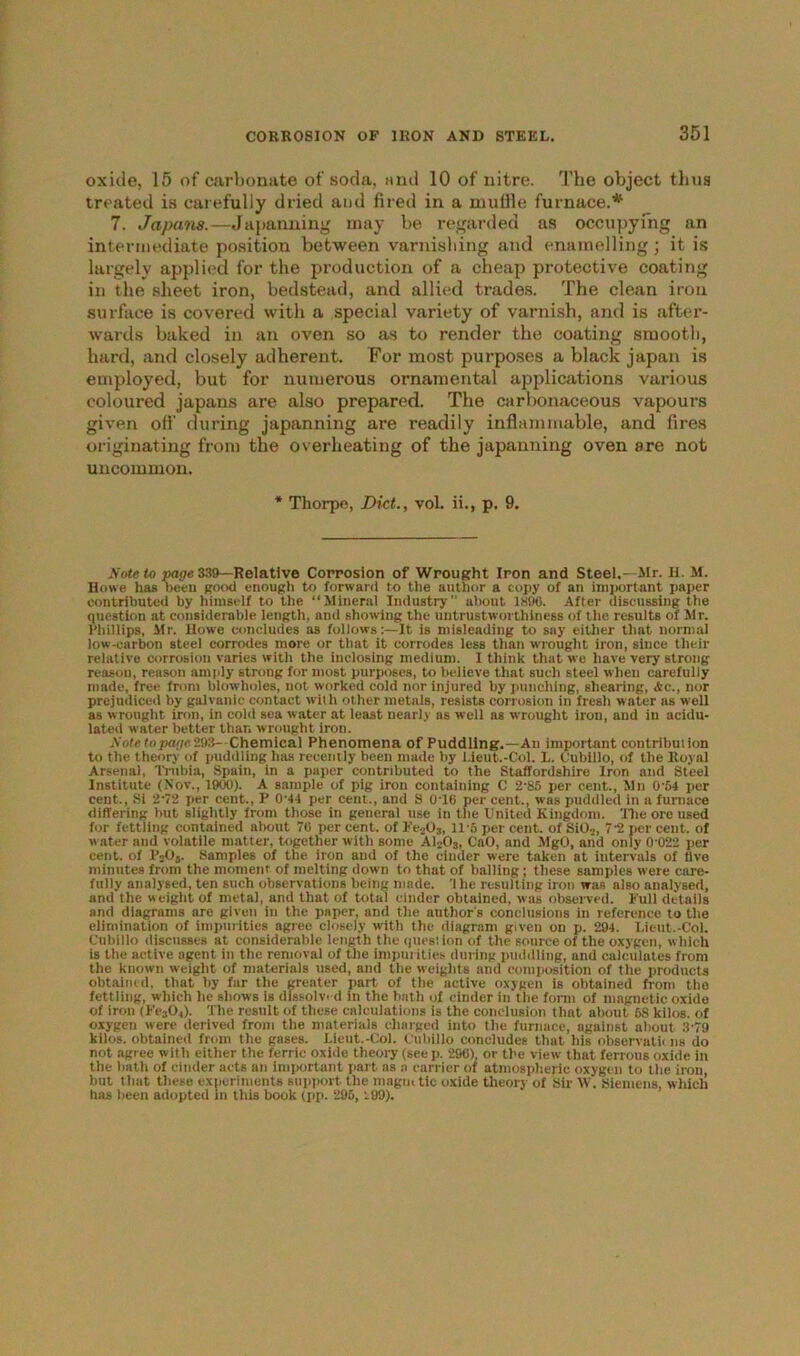 oxide, 15 of carbonate of soda, and 10 of nitre. The object thus treated is carefully dried and fired in a muffle furnace.* 7. Japans.—Japanning may be regarded as occupying an intermediate position between varnishing and enamelling; it is largely applied for the production of a cheap protective coating in the sheet iron, bedstead, and allied trades. The clean iron surface is covered with a special variety of varnish, and is after- wards baked in an oven so as to render the coating smooth, hard, and closely adherent. For most purposes a black japan is employed, but for numerous ornamental applications various coloured japans are also prepared. The carbonaceous vapours given off during japanning are readily inflammable, and fires originating from the overheating of the japanning oven are not uncommon. * Thorpe, Diet., vol. ii., p. 9. Note to page 339—Relative Corrosion of Wrought Iron and Steel.- Mr. H. M. Howe has been good enough to forward to the author a copy of an important paper contributed by himself to the “Mineral Industry” about 1896. After discussing the question at considerable length, and showing the untrustwortliiness of the results of Mr. Phillips, Mr. llowe concludes as follows:—It is misleading to say either that normal low-carbon steel corrodes more or that it corrodes less than wrought iron, since their relative corrosion varies with the inclosing medium. I think that we have very strong reason, reason amply strong for most purposes, to believe that such steel when carefully made, free from blowholes, not worked cold nor injured by punching, shearing, Ac., nor prejudiced by galvanic contact with other metals, resists corrosion in fresh water as well as wrought iron, in cold sea water at least nearly as well as wrought iron, and in acidu- lated water better than wrought iron. Note to page 293-Chemical Phenomena of Puddling.—An important contribution to the theory of puddling has recently been made by l.ieut.-Col. L. Cubillo, of the Royal Arsenal, Trubia, Spain, in a paper contributed to the Staffordshire Iron and Steel Institute (Nov., 1900). A sample of pig iron containing C 2’85 per cent., Mn 0'54 per cent., Si 2’72 per cent., P 0’44 per cent., and S 0T6 per cent., was puddled in a furnace differing but slightly from those in general use in the United Kingdom. The ore used for fettling contained about 76 per cent, of Fe203, 115 per cent, of SiO..., 7'2 per cent, of water and volatile matter, together with some A1203, CaO, and MgO, and only 0'022 per cent, of P2Oj. Samples of the iron and of the cinder were taken at intervals of live minutes from the moment of melting down to that of balling; these samples were care- fully analysed, ten such observations being made, 'the resulting iron was also analysed, and the weight of metal, and that of total cinder obtained, was observed. Full details and diagrams are given in the paper, and the author's conclusions in reference to the elimination of impurities agree closely with the diagram given on p. 294. Lieut.-Col. Cubillo discusses at considerable length the question of the source of the oxygen, which is the active agent in the removal of the impurities during puddling, and calculates from the known weight of materials used, and the weights and composition of the products Obtained, that by far the greater part of the active oxygen is obtained from the fettling, which he shows is dissolved in the bath of cinder in the form of magnetic oxide of iron (Fe304). 't he result of these calculations is the conclusion that about 68 kilos, of oxygen were derived from the materials charged into the furnace, against about 3-79 kilos, obtained from the gases. Lieut.-Col. Cubillo concludes that his observatn ns do not agree with either the ferric oxide theory (see p. 296), or the view that ferrous oxide in the bath of cinder acts an important part as a carrier of atmospheric oxygen to the iron, but that these experiments support the magmtic oxide theory of Sir W. Siemens, which has been adopted in this book (pp. 295, 99).