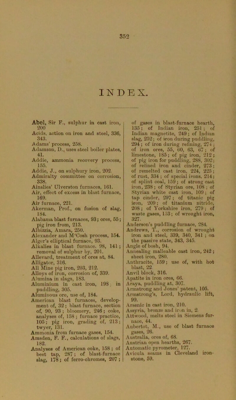 INDEX. Abel, Sir F., sulphur in cast iron, •200 Acids, action on iron and steel, 336, 343. A dams’ process, 258. Adamson, D., uses steel boiler plates, 41. Addie, ammonia recovery process, 155. Addie, J., on sulphury iron, 202. Admiralty committee on corrosion, 338. Ainslies’ Ulverston furnaces, 161. Air, effect of excess in blast furnace, 169. Air furnace, 221. Akerman, Prof., on fusion of slag, 1S4. Alabama blast furnaces, 93; ores, 55; pig iron from, 213. Albizzia, Amara, 250. Alexander and M'Cosh process, 154. Alger’s elliptical furnace, 93. Alkalies in blast furnace. 98, 141 ; removal of sulphur by, 201. Allevard, treatment of ores at, 84. Alligator, 316. All Mine pig iron, 203, 212. Alloys of iron, corrosion of, 339. Alumina in slags, 183. Aluminium in cast iron, 198; in puddling, 305. Aluminous ore, use of, 184. American blast furnaces, develop- ment of, 32 ; blast furnace, section of, 90, 93 ; bloomery, 246 ; coke, analyses of, 158 ; furnace practice, 105; pig iron, grading of, 213; twyer, 131. Ammonia from furnace gases, 154. Amsden, F. F., calculations of slags, 1S2. Analyses of American coke, 158 ; of best tap, 287; of blast-furnace slag, 178; of ferro-chromes, 207 ; of gases in blast-furnace hearth, 135; of Indian iron, 251 ; of Indian magnetite, 249 ; of Indian slag, 252; of iron during puddling, 294 ; of iron during refining, 274 ; of iron ores, 55, 60, 63, 67; of limestone, 185; of pig iron, 212; of pig iron for puddling, 288, 302; of refined iron and cinder, 273; of remelted cast iron, 224, 225; of rust, 334 ; of special irons, 214; of splint coal, 159; of strong cast iron, 238 ; of Styrian ore, 108 ; of Styrian white cast iron, 109; of tap cinder, 297; of titanic pig iron, 209; of titanium nitride, 208; of Yorkshire iron, 279; of waste gases, 153; of wrought iron, 327. Anderson’s puddling furnace, 284. Andrews, T., corrosion of wrought iron and steel, 339, 340, 341 ; on the passive state, 343, 345. Angle of bosh, 94. Annealing malleable cast iron, 242 ; sheet iron, 280. Anthracite, 159; use of, with hot blast, 22. Anvil block, 316. Apatite in iron ores, 66. A ray a, puddling at, 307. Armstrong and Jones’ patent, 105. Armstrong’s, Lord, hydraulic lift, 99. Arsenic in cast iron, 210. Assyria, bronze and iron in, 2. Attwood, melts steel in Siemens fur- nace, 44. Aubertot, M., use of blast furnace gases, 26. Australia, ores of, 68. Austrian open hearths, 267. Automatic pyrometer, 127. Avicula seams in Cleveland iron- stone, 59.