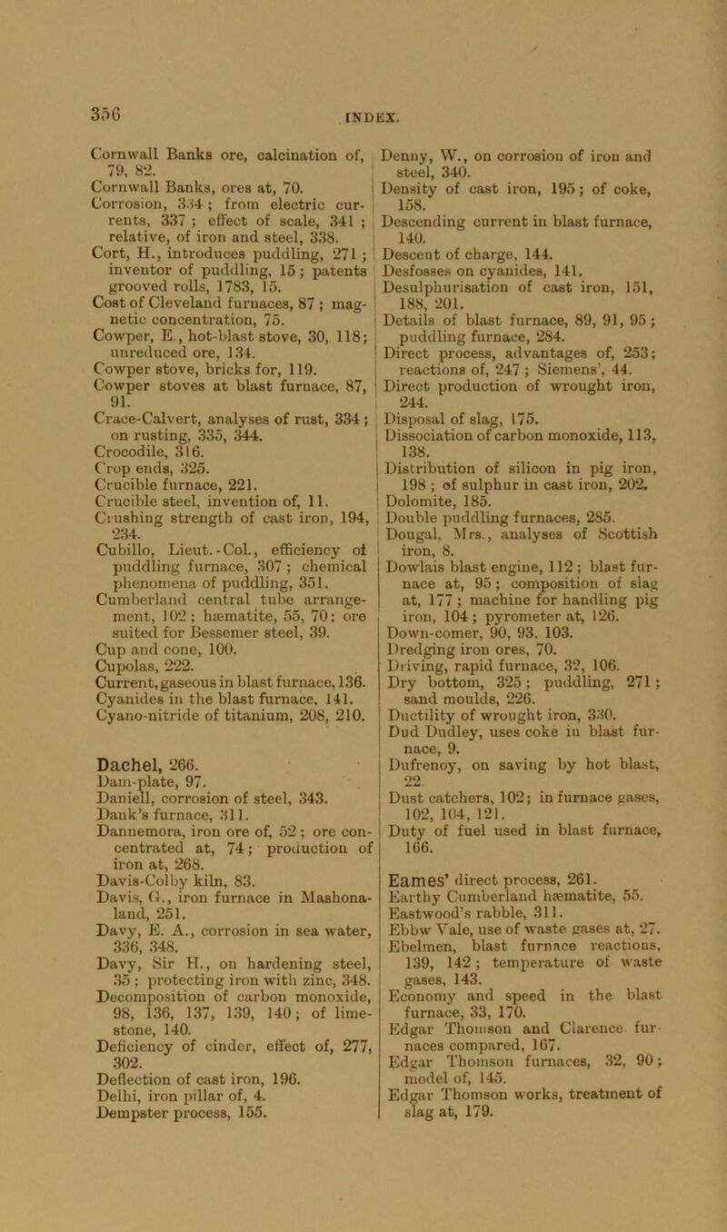 35G Cornwall Banks ore, calcination of, 79, 82. Cornwall Banks, ores at, 70. Corrosion, 384; from electric cur- rents, 337 ; effect of scale, 341 ; relative, of iron and steel, 338. Cort, H., introduces puddling, 271 ; inventor of puddling. 15; patents grooved rolls, 1783, 15. Cost of Cleveland furnaces, 87 ; mag- netic concentration, 75. Cowper, E., hot-blast stove, 30, 118; unreduced ore, 134. Cowper stove, bricks for, 119. Cowper stoves at blast furnace, 87, 91. Crace-Calvert, analyses of rust, 334; on rusting, 335, 344. Crocodile, 316. Crop ends, 325. Crucible furnace, 221. Crucible steel, invention of, 11. Crushing strength of east iron, 194, 234. Cubillo, Lieut.-Col., efficiency of puddling furnace, 307 ; chemical phenomena of puddling, 351. Cumberland central tube arrange- ment, 102 ; haematite, 55, 70: ore suited for Bessemer steel, 39. Cup and cone, 100. Cupolas, 222. Current, gaseous in blastfurnace, 136. Cyanides in the blast furnace, 141. Cyano-nitride of titanium, 208, 210. Dachel, 266. Dam-plate, 97. Daniell, corrosion of steel, 343. Dank’s furnace, 311. Dannemora, iron ore of, 52 ; ore con- centrated at, 74; production of iron at, 26S. Davis-Colby kiln, 83. Davis, G., iron furnace in Mashona- land, 251. Davy, E. A., corrosion in sea water, 336, 348. Davy, Sir H., on hardening steel, 35 ; protecting iron with zinc, 348. Decomposition of carbon monoxide, 98, 136, 137, 139, 140; of lime- stone, 140. Deficiency of cinder, effect of, 277, 302. Deflection of cast iron, 196. Delhi, iron pillar of, 4. Dempster process, 155. Denny, W., on corrosion of iron and steel, 340. Density of cast iron, 195; of coke, 158. Descending current in blast furnace, 140. Descent of charge, 144. Desfosses on cyanides, 141. Desulphurisation of cast iron, 151, 188, 201. Details of blast furnace, 89, 91, 95; puddling furnace, 284. Direct process, advantages of, 253; reactions of, 247 ; Siemens’, 44. Direct production of wrought iron, 244. Disposal of slag, 175. Dissociation of carbon monoxide, 113, 138. Distribution of silicon in pig iron, 198 ; of sulphur in cast iron, 202. Dolomite, 185. Double puddling furnaces, 2S5. Dougal. Mrs., analyses of Scottish iron, 8. Dowlais blast engine, 112 ; blast fur- nace at, 95; composition of slag at, 177 ; machine for handling pig iron, 104; pyrometer at, 126. Down-comer, 90, 93. 103. Dredging iron ores, 70. Driving, rapid furnace, 32, 106. Dry bottom, 325; puddling, 271 ; sand moulds, 226. Ductility of wrought iron, 330. Dud Dudley, uses coke iu blast fur- nace, 9. Dufrenoy, on saving by hot blast, 22. Dust catchers, 102; in furnace gases, 102, 104, 121. Duty of fuel used in blast furnace, 166. Eames’ direct process, 261. Earthy Cumberland haematite, 55. Eastwood's rabble, 311. Ebbw Vale, use of waste gases at, 27. Ebelmen, blast furnace reactions, 139, 142; temperature of waste gases, 143. Economy and speed in the blast furnace, 33, 170. Edgar Thomson and Clarence fur naces compared, 167. Edgar Thomson furnaces, 32, 90; model of, 145. Edgar Thomson works, treatment of slag at, 179.