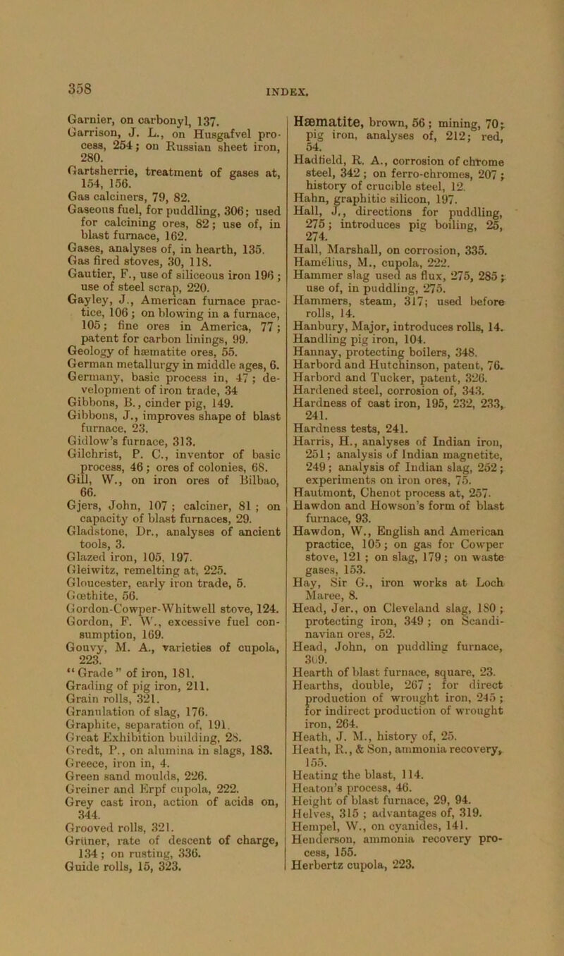 Gamier, on carbonyl, 137. Garrison, J. L., on Husgafvel pro- cess, 254; on Russian sheet iron, 280. Gartsherrie, treatment of gases at, 154, 156. Gas calciners, 79, 82. Gaseous fuel, for puddling, 306; used for calcining ores, 82; use of, in blast furnace, 162. Gases, analyses of, in hearth, 135. Gas fired stoves, 30, 118. Gautier, F., use of siliceous iron 196 ; use of steel scrap, 220. Gay ley, J., American furnace prac- tice, 106 ; on blowing in a furnace, 105; fine ores in America, 77; patent for carbon linings, 99. Geology of haematite ores, 55. German metallurgy in middle ages, 6. Germany, basic process in, 47 ; de- velopment of iron trade, 34 Gibbons, B., cinder pig, 149. Gibbons, J., improves shape of blast furnace, 23. Gidlow’s furnace, 313. Gilchrist, P. C., inventor of basic process, 46 ; ores of colonies, 68. Gill, W., on iron ores of Bilbao, 66. Gjers, John, 107 ; calciner, 81 ; on capacity of blast furnaces, 29. Gladstone, Dr., analyses of ancient tools, 3. Glazed iron, 105, 197. Gleiwitz, remelting at, 225. Gloucester, early iron trade, 5. Gcethite, 56. Gordon-Cowper-Whitwell stove, 124. Gordon, F. W., excessive fuel con- sumption, 169. Gouvy, M. A., varieties of cupola, 223. “Grade” of iron, 181. Grading of pig iron, 211. Grain rolls, 321. Granulation of slag, 176. Graphite, separation of, 191. Great Exhibition building, 28. Gredt, P., on alumina in slags, 183. Greece, iron in, 4. Green sand moulds, 226. Greiner and Erpf cupola, 222. Grey cast iron, action of acids on, 344. Grooved rolls, 321. Griiner, rate of descent of charge, 134; on rusting, 336. Guide rolls, 15, 323. Haematite, brown, 56 ; mining, 70; pig iron, analyses of, 212; red, 54. Hadfield, R. A., corrosion of chrome steel, 342 ; on ferro-chromes, 207 ; history of crucible steel, 12. Hahn, graphitic silicon, 197. Hall, J,, directions for puddling, 275; introduces pig boiling, 25, 274. Hall, Marshall, on corrosion, 335. Hamelius, M., cupola, 222. Hammer slag used as flux, 275, 285 ; use of, in puddling, 275. Hammers, steam, 317; used before rolls, 14. Hanbury, Major, introduces rolls, 14. Handling pig iron, 104. Hannay, protecting boilers, 348. Harbordand Hutchinson, patent, 76. Harbord and Tucker, patent, 326. Hardened steel, corrosion of, 343. Hardness of cast iron, 195, 232, 233, 241. Hardness tests, 241. Harris, H., analyses of Indian iron, 251; analysis of Indian magnetite, 249 ; analysis of Indian slag, 252 ; experiments on iron ores, 75. Hautmont, Chenot process at, 257- Hawdon and Howson’s form of blast furnace, 93. Hawdon, \V., English and American practice, 105; on gas for Cowper stove, 121 ; on slag, 179; on waste gases, 153. Hay, Sir G., iron works at Loch Maree, 8. Head, Jer., on Cleveland slag, ISO ; protecting iron, 349 ; on Scandi- navian ores, 52. Head, John, on puddline furnace, 309. Hearth of blast furnace, square, 23. Hearths, double, 267 ; for direct production of wrought iron, 245; for indirect production of wrought iron, 264. Heath, J. M., history of, 25. Heath, R., & Son, ammonia recovery, 155. Heating the blast, 114. Heaton’s process, 46. Height of blast furnace, 29, 94. Helves, 315 ; advantages of, 319. Hempel, W., on cyanides, 141. Henderson, ammonia recovery pro- cess, 155. Herbertz cupola, 223.