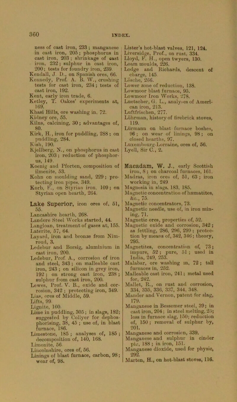 ness of cast iron, 233 ; manganese in cast iron, 205 ; phosphorus in cast iron, 203 ; shrinkage of east iron, 232; sulphur in cast iron, 200; tests for foundry iron, 239. Kendall, J D., on Spanish ores, 66. Kennedy, Prof. A. B. W., crushing tests for cast iron, 234; tests of cast iron, 192. Kent, early iron trade, 6. Ketley, T. Oakes’ experiments at, 169. Khasi Hills, ore washing in, 72. Kidney ore, 55. Kilns, calcining, 30; advantages of, 80. Kirk, H., iron for puddling, 288 ; on puddling, 284. Kish, 190. Kjellberg, N., on phosphorus in cast iron, 203 ; reduction of phosphor- us, 149. Koenig and Pforten, composition of ilmenite, 53. Kohn on moulding sand, 229; pro- tecting iron pipes, 349. Korb, F., on Styrian iron, 109; on Styrian open hearth, 264. Lake Superior, iron ores of, 51, 55. Lancashire hearth, 268. Landore Steel Works started, 44. Langloan, treatment of gases at, 155. Laterite, 57, 64. Layard, iron and bronze from Nim- roud, 3. Ledebur and Borsig, aluminium in cast iron, 200. Ledebur, Prof. A., corrosion of iron and steel, 343 ; on malleable cast iron, 243 ; on silicon in grey iron, 192; on strong cast iron, 238 ; sulphur from cast iron, 200. Lewes, Prof. V. B., oxide and cor- rosion, 342 ; protecting iron, 349. Lias, ores of Middle, 59. Lifts, 99- Lignite, 160. Lime in puddling, 305; in slags, 182; suggested by Collyer for dephos- phorising, 38, 45 ; use of, in blast furnace, 186. Limestone, 185 ; analyses of, 185 ; decomposition of, 140, 168. Limonite, 56. Lincolnshire, ores of, 56. Linings of blast furnace, carbon, 98; wear of, 98. Lister’s hot-blast valves, 121, 124. Liversidge, Prof., on rust. 334. Lloyd, F. H., open twyers, 130. Loam moulds, 226. Lodge and Richards, descent of charge, 145. Lbsche, 266. Lower zone of reduction, 138. Lowmoor blast furnace, 95. Lowmoor Iron Works, 278. Luetscher, G. L., analy.-es of Ameri- can iron, 213. Luftfrischen, 277. Liihrman, history of firebrick stoves, 119. Liirmann on blast furnace boshes, 96 ; on wear of linings, 98; on closed hearths, 97. Luxenibourg-Lorraine, ores of, 56. Lyell, Sir C., 2. Macadam, W. J., early Scottish iron, 8; on charcoal furnaces, 161. Madras, iron ores of, 51, 63; iron working in, 249 Magnesia in slags, 183, 185, Magnetic concentration of haematites, &c., 75. Magnetic concentrators, 73. Magnetic needle, use of, in iron min- ing, 71. Magnetic ores, properties of, 52. Magnetic oxide and corrosion, 342; as fettling, 286, 296, 299 ; protec- tion by means of, 342, 346; theory, 295. Magnetites, concentration of, 73; impure, 52; pure, 51 ; used in India, 249, 253. Malabar, ore washing in, 72; tall furnaces in, 252. Malleable cast iron, 241; metal used for, 242. Mallet, R., on rust and corrosion, 334, 335, 336, 337, 344, 348. Mander and Vernon, patent for slag, 179. Manganese in Bessemer steel, 39; in cast iron, 204; in steel melting, 25; loss in furnace slag, 150; reduction of, 150 ; removal of sulphur by, 201. Manganese and corrosion, 339. Mangauese and sulphur in cinder pit', 188 ; in iron, 151. Manganese dioxide, used for physic, 292. Marten, H., on hot-blast stoves, 116.
