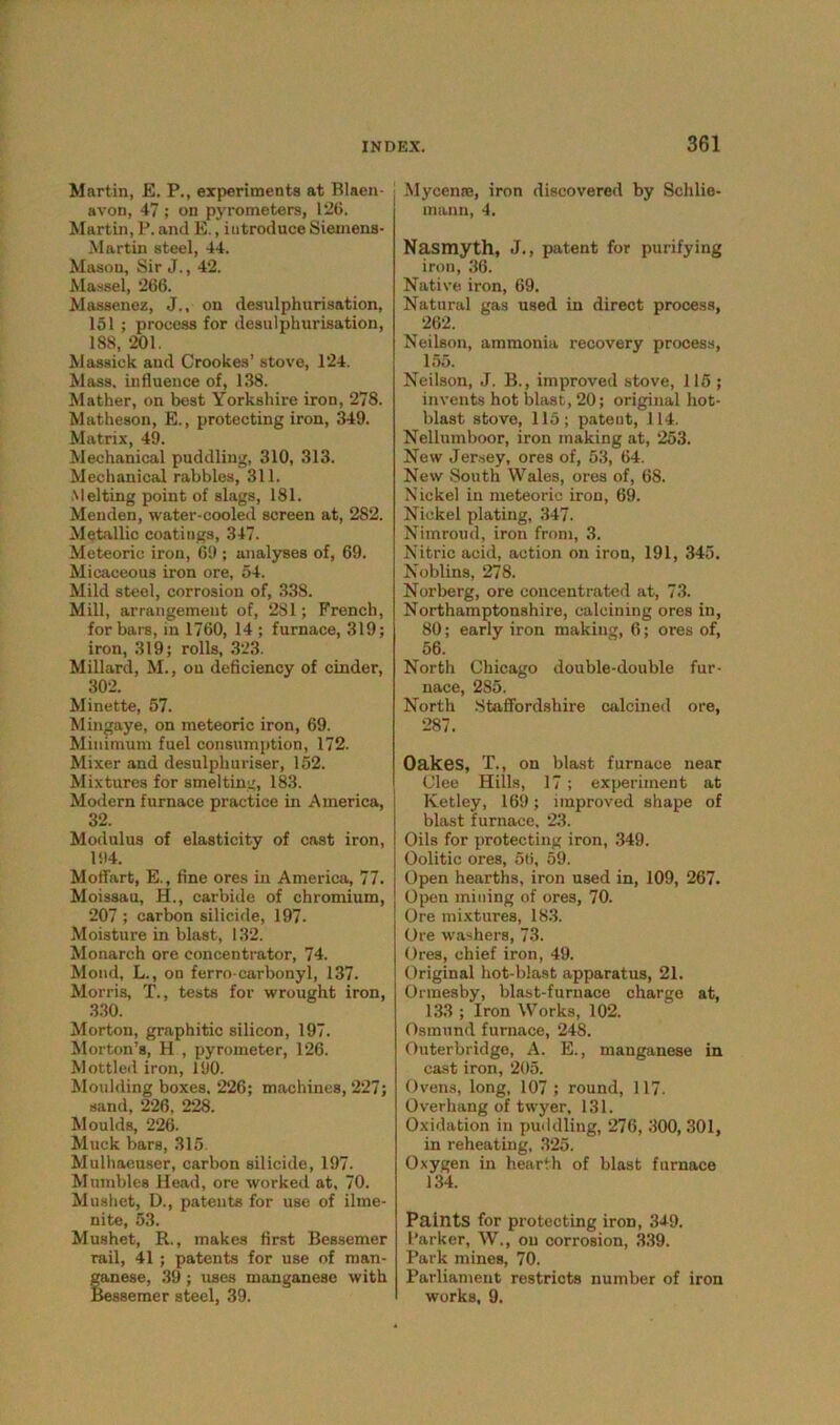 Martin, E. P., experiments at Blaen- avon, 47; on pyrometers, 126. Martin, P. and E., introduce Siemens- Martin steel, 44. Mason, Sir J., 42. Massel, 266. Massenez, J., on desulphurisation, 151 ; process for desulphurisation, 188, 201. Massiek and Crookes’ stove, 124. Mass, influence of, 138. Mather, on best Yorkshire iron, 278. Matheson, E., protecting iron, 349. Matrix, 49. Mechanical puddling, 310, 313. Mechanical rabbles, 311. Melting point of slags, 181. Menden, water-cooled screen at, 282. Metallic coatings, 347. Meteoric iron, 69 ; analyses of, 69. Micaceous iron ore, 54. Mild steel, corrosion of, 338. Mill, arrangement of, 2S1; French, for bars, in 1760, 14 ; furnace, 319; iron, 319; rolls, 323. Millard, M., on deficiency of cinder, 302. Minette, 57. Mingaye, on meteoric iron, 69. Minimum fuel consumption, 172. Mixer and desulpburiser, 152. Mixtures for smelting, 183. Modern furnace practice in America, 32. Modulus of elasticity of cast iron, 194. Moffart, E., fine ores in America, 77. Moissau, H., carbide of chromium, 207 ; carbon silicide, 197. Moisture in blast, 132. Monarch ore concentrator, 74. Mond, L., on ferro-carbonyl, 137. Morris, T., tests for wrought iron, 330. Morton, graphitic silicon, 197. Morton’s, H , pyrometer, 126. Mottled iron, 190. Moulding boxes. 226; machines, 227; sand, 226, 228. Moulds, 226. Muck bars, 315. Mulhacuser, carbon silicide, 197. Mumbles Head, ore worked at, 70. Mushet, D., patents for use of ilme- nite, 53. Mushet, R., makes first Bessemer rail, 41 ; patents for use of man- ganese, 39 ; uses manganese with Bessemer steel, 39. Mycenae, iron discovered by Schlie- mann, 4. Nasmyth, J., patent for purifying iron, 36. Native iron, 69. Natural gas used in direct process, ^ 262. Neilson, ammonia recovery process, 155. Neilson, J. B., improved stove, 115 ; invents hot blast, 20; original hot- blast stove, 115; patent, 114. Nellumboor, iron making at, 253. New Jersey, ores of, 53, 64. New South Wales, ores of, 68. Nickel in meteoric iron, 69. Nickel plating, 347. Nimroud, iron from, 3. Nitric acid, action on iron, 191, 345. Noblins, 278. Norberg, ore concentrated at, 73. Northamptonshire, calcining ores in, 80; early iron making, 6; ores of, 56. North Chicago double-double fur- nace, 285. North Staffordshire calcined ore, 287. Oakes, T., on blast furnace near Clee Hills, 17 ; experiment at Ketley, 169; improved shape of blast furnace, 23. Oils for protecting iron, 349. Oolitic ores, 56, 59. Open hearths, iron used in, 109, 267. Open mining of ores, 70. Ore mixtures, 183. Ore washers, 73. Ores, chief iron, 49. Original hot-blast apparatus, 21. Ormesby, blast-furnace charge at, 133 ; Iron Works, 102. Osmund furnace, 248. Outerbridge, A. E., manganese in cast iron, 205. Ovens, long, 107 ; round, 117. Overhang of twyer, 131. Oxidation in puddling, 276, 300, 301, in reheating, 325. Oxygen in hearth of blast furnace 134. Paints for protecting iron, 349. Parker, W., on corrosion, 339. Park mines, 70. Parliament restricts number of iron works, 9.