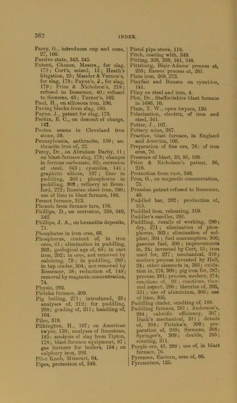 Parry, G., introduces cup and cone, 27, 100. Passive state, 343, 345. Patent, Chance, Messrs., for slag, 17!); Cort’s, seized, 15; Heath’s litigation, 25; Mander & Vernon’s, for slag, 179; Payne’s, J., for slag, 179; Price & Nicholson’s, 218; refused to Bessemer, 40; refused to Siemens, 43 ; Turner’s, 162. Paul, H., on siliceous iron, 196. Paving blocks from slag, 180. Payne, J., patent for slag, 179. Peehin, E. C., on descent of charge, 147. Pecten seams in Cleveland iron stone, 59. Pennsylvania, anthracite, 159; an- thracite iron of, 22. Percy, Dr., on Abraham Darby, 11; on blast-furnace slag, 178; changes in ferrous carbonate, 62; corrosion of steel, 343 ; cyanides, 141 ; graphitic silicon, 197 ; lime in puddling, 305 ; phosphorus in puddling, 308 ; refinery at Brom- ford, 272; Russian sheet iron, 280; use of lime in blast furnace, 186. Pernot furnace, 313. Phenols from furnace tars, 156. Phillips, D., on corrosion, 338, 340, 342. Phillips, J. A., on haematite deposits, 71. Phosphates in iron ores, 66. Phosphorus, content of, in iron ores, 61; elimination in puddling, 303; geological age of, 65; in cast iron, 202; in ores, not removed by calcining, 79 ; in puddling, 289; in tap cinder, 304; not removed by Bessemer, 38; reduction of, 148; removal by magnetic concentration, 74. Physic, 292. Pietzka furnace, 309. Pig boiling, 271; introduced, 25; analyses of, 212; for puddling, 288; grading of, 211; handling of, 104. Piles, 319. Pilkington, H., 107; on American twyer, 130; analyses of limestone, 185; analysis of slag from Tipton, 178; blast-furnace equipment, 87 ; gas burners for boilers, 154 ; on sulphury iron, 202. Pilot Knob, Missouri, 64. Pipes, protection of, 349. Pistol pipe stove, 118. Pitch, coating with, 349. Pitting, 338, 339, 341, 348. Pittsburg, Blair-Adams’ process at, 258; Eames’ process at, 261. Plate iron, 269, 273. Playfair and Bunsen on cyanides, 141. Pliny on steel and iron, 4. Plot, Dr., Staffordshire blast furnace in 1686, 10. Plum, T. W., open twyers, 130. Polarisation, electric, of iron and steel, 341. Potter, J., 107. Pottery mine, 287. Practice, blast furnace, in England and America, 105. Preparation of fine ore, 76: of iron ores, 70. Pressure of blast, 33, 95, 106. Price & Nicholson’s patent, 36, 218. Protection from rust, 346. Prus, G., on magnetic concentration, 75. Prussian patent refused to Bessemer, 40. Puddled bar, 292; production of, 315. Puddled iron, reheating, 319. Puddler’s candles, 291. Puddling, details of working, 290; dry, 271 ; elimination of phos- phorus, 303 ; elimination of sul- phur, 304 ; fuel consumption, 306; gaseous fuel, 306 ; improvements in, 24; invented by Cort, 15; iron used for, 277 ; mechanical, 310; modern process invented by Hall, 24; other elements in, 305; oxida- tion in, 276, 300; pig iron for, 287; process, 281; process, modern, 274; reactions of, 93 ; reactions, ther- mal aspect, 296 ; theories of, 295, 351 ; use of aluminium, 305; use of lime, 305. Puddling cinder, smelting of, 188. Puddling furnace, 281 ; Anderson’s, 284; calorific efficiency, 307 ; Dank’s mechanical, 311 ; details of, 284; Pietzka’s, 309; pre- paration of, 289; Siemens, 308; Springer’s, 309; double, 285; rotating, 311. Purple ore, 45, 286 ; use of, in blast furnace, 76. Pyrenees, Eastern, ores of, 66. Pyrometers, 125.