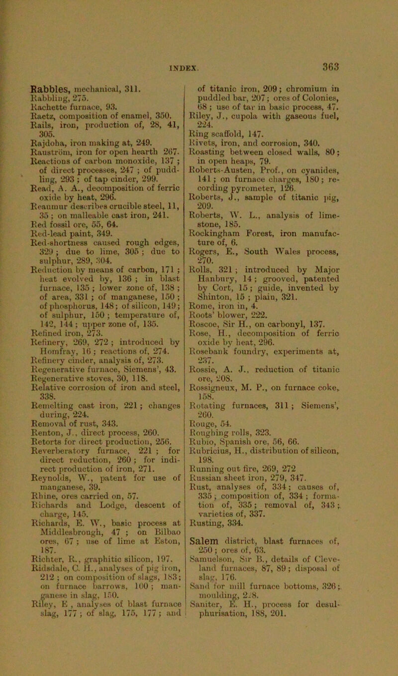 Rabbles, mechanical, 311. Rabbling, 275. Rachette furnace, 93. Raetz, composition of enamel, 350. Rails, iron, production of, 28, 41, 305. Rajdoha, iron making at, 249. Raustrdm, iron for open hearth 2(57. Reactions of carbon monoxide, 137 ; of direct processes, 247 ; of pudd- ling, 293 ; of tap cinder, 299. Read, A. A., decomposition of ferric oxide by heat, 296. Reaumur describes crucible steel, 11, 35 ; on malleable cast iron, 241. Red fossil ore, 55, 64. Red-lead paint, 349. Red-shortness caused rough edges, 329; due to lime, 305 ; due to sulphur, 289, 304. Reduction by means of carbon, 171 ; heat evolved by, 136 ; in blast furnace, 135 ; lower zone of, 138 ; of area, 331 ; of manganese, 150; of phosphorus, 148; of silicon, 149; of sulphur, 150 ; temperature of, 142, 144 ; upper zone of, 135. Refined iron, 273. Refinery, 269, 272 ; introduced by Homfray, 16; reactions of, 274. Refinery cinder, analysis of, 273. Regenerative furnace, Siemens’, 43. Regenerative stoves, 30, 118. Relative corrosion of iron and steel, 338. Remelting cast iron, 221; changes during, 224. Removal of rust, 343. Renton, J., direct process, 260. Retorts for direct production, 25(5. Reverberatory furnace, 221 ; for direct reduction, 260; for indi- rect production of iron, 271. Reynolds, W., patent for use of manganese, 39. Rhine, ores carried on, 57. Richards and Lodge, descent of charge, 145. Richards, E. W., basic process at Middlesbrough, 47 ; on Bilbao ores, 67 ; use of lime at Eston, 187. Richter, R., graphitic silicon, 197. Ridsdale, C. H., analyses of pig iron, 212 ; on composition of slags, 183; on furnace barrows, 100; man- ganese in slag, 150. Riley, E , analyses of blast furnace slag, 177 ; of slag, 175, 177 ; and of titanic iron, 209; chromium in puddled bar, 207; ores of Colonies, (58 ; use of tar in basic process, 47. Riley, J., cupola with gaseous fuel, 224. Ring scaffold, 147. 11 ivets, iron, and corrosion, 340. Roasting between closed walls, 80; in open heaps, 79. Roberts-Austen, Prof., on cyanides, 141; on furnace charges, 180; re- cording pyrometer, 126. Roberts, J., sample of titanic pig, 209. Roberts, W. L., analysis of lime- stone, 185. Rockingham Forest, iron manufac- ture of, 6. Rogers, E., South Wales process, 270. Rolls, 321 ; introduced by Major Hanbury, 14; grooved, patented by Cort, 15; guide, invented by Shinton, 15 ; plain, 321. Rome, iron in, 4. Roots’ blower, 222. Roscoe, Sir H., on carbonyl, 137. Rose, H., decomposition of ferric oxide by heat, 296. Rosebank foundry, experiments at, 237. Rossie, A. J., reduction of titanic ore, 20S. Rossigneux, M. P., on furnace coke, 158. Rotating furnaces, 311; Siemens’, 260. Rouge, 54. Roughing rolls, 323. Rubio, Spanish ore, 56, 66. Rubricius, H., distribution of silicon, 198. Running out fire, 269, 272 Russian sheet iron, 279, 347. Rust, analyses of, 334; causes of, 335, composition of, 334 ; forma- tion of, 335; removal of, 343 ; varieties of, 337. Rusting, 334. Salem district, blast furnaces of, 250 ; ores of, 63. Sarauelson, Sir B., details of Cleve- land furnaces, 87, 89; disposal of slag, 176. Sand for mill furnace bottoms, 326; moulding, 2J8. Saniter, E. H., process for desul- phurisation, 188, 201.