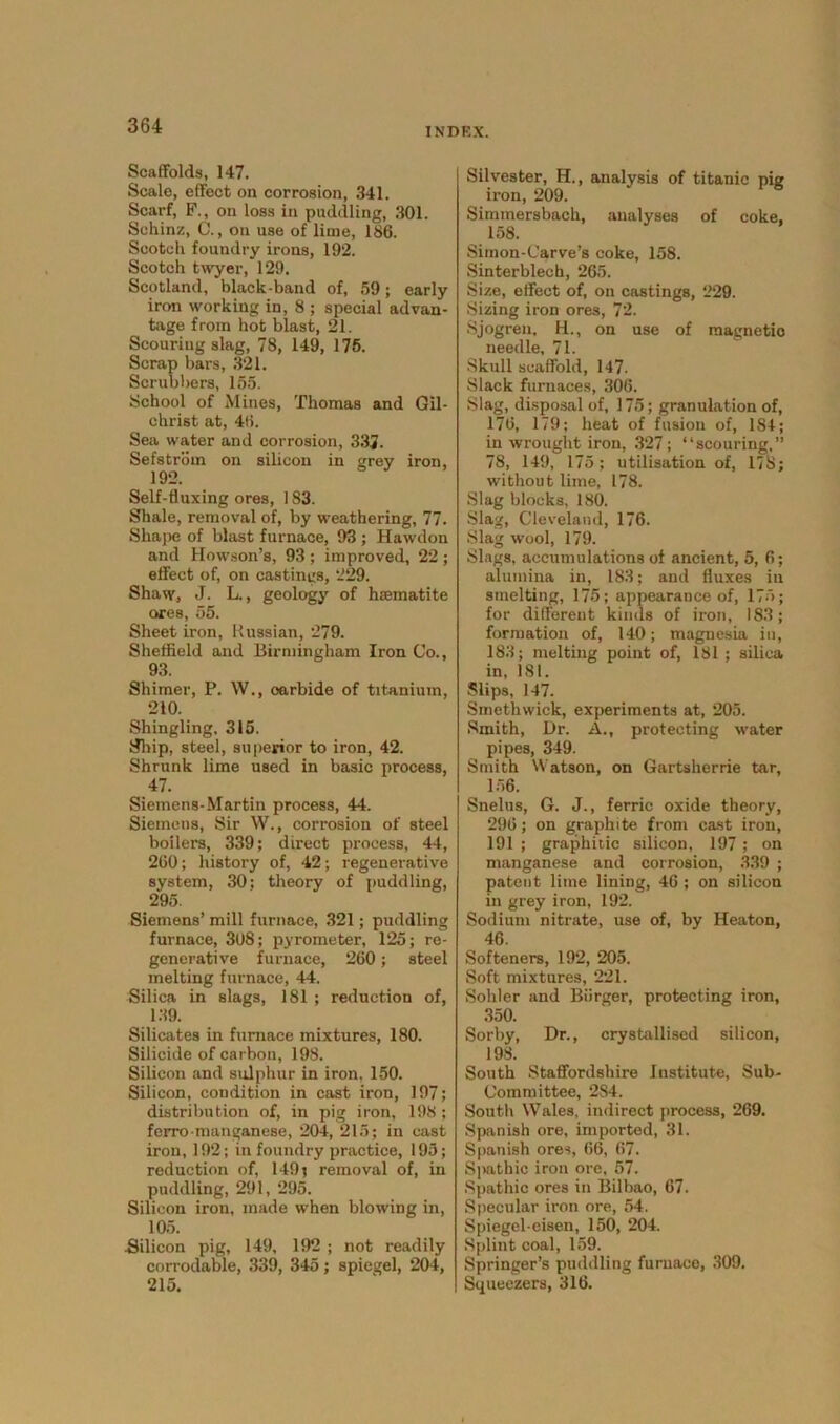 INDRX. Scaffolds, 147. Scale, effect on corrosion, 341. Scarf, F., on loss in puddling, 301. Schinz, C., on use of lime, 186. Scotch foundry irons, 192. Scotch twyer, 129. Scotland, black-band of, 59; early iron working in, 8 ; special advan- tage from hot blast, 21. Scouring slag, 78, 149, 175. Scrap bars, 321. Scrubbers, 155. School of Mines, Thomas and Gil- christ at, 46. Sea water and corrosion, 332. Sefstrbm on silicon in grey iron, 192. Self-fluxing ores, ] 83. Shale, removal of, by weathering, 77. Shape of blast furnace, 93 ; Hawdon and Howson’s, 93 ; improved, 22 ; effect of, on castings, 229. Shaw, J. L., geology of haematite ores, 55. Sheet iron, Russian, 279. Sheffield and Birmingham Iron Co., 93. Shimer, P. W., carbide of titanium, 210. Shingling. 315. Ship, steel, superior to iron, 42. Shrunk lime used in basic process, 47. Siemens-Martin process, 44. Siemens, Sir W., corrosion of steel boilers, 339; direct process, 44, 260; history of, 42; regenerative system, 30; theory of puddling, 295. Siemens’ mill furnace, 321; puddling furnace, 308; pyrometer, 125; re- generative furnace, 260; steel melting furnace, 44. Silica in slags, 181 ; reduction of, 139. Silicates in furnace mixtures, 180. Silicide of carbon, 198. Silicon and sulphur in iron, 1-50. Silicon, condition in cast iron, 197; distribution of, in pig iron, 198 ; ferro manganese, 204, 215; in cast iron, 192; in foundry practice, 195; reduction of, 149; removal of, in puddling, 291, 295. Silicon iron, made when blowing in, 105. Silicon pig, 149, 192 ; not readily corrodable, 339, 345; spiegel, 204, 215. Silvester, H., analysis of titanic pig iron, 209. Simmersbach, analyses of coke, 158. Simon-Carve’s coke, 158. Sinterblech, 265. Size, effect of, on castings, 229. Sizing iron ores, 72. Sjogren, H., on use of magnetic needle, 71. Skull scaffold, 147. Slack furnaces, 306. Slag, disposal of, 175; granulation of, 176, 179; heat of fusion of, 184; in wrought iron, 327; “scouring,” 78, 149, 175; utilisation of, 178; without lime, 178. Slag blocks, 180. Slag, Cleveland, 176. Slag wool, 179. Slags, accumulations of ancient, 5, 6; alumina in, 183; and fluxes in smelting, 175; appearance of, 175; for different kinds of iron, 183; formation of, 140; magnesia in, 183; melting point of, 181; silica in, 181. Slips, 147. Smethwick, experiments at, 205. Smith, Dr. A., protecting water pipes, 349. Smith Watson, on Gartsherrie tar, 156. Snelus, G. J., ferric oxide theory, 296; on graphite from cast iron, 191 ; graphitic silicon, 197; on manganese and corrosion, 339 ; patent lime lining, 46 ; on silicon in grey iron, 192. Sodium nitrate, use of, by Heaton, 46. Softeners, 192, 205. Soft mixtures, 221. Sohler and Biirger, protecting iron, 350. Sorby, Dr., crystallised silicon, 198. South Staffordshire Institute, Sub- Committee, 284. South Wales, indirect process, 269. Spanish ore, imported, 31. Spanish ores, 66, 67. Spathic iron ore, 57. Spathic ores in Bilbao, 67. Specular iron ore, 54. Spiegel-eisen, 150, 204. Splint coal, 159. Springer’s puddling furnace, 309. Squeezers, 316.