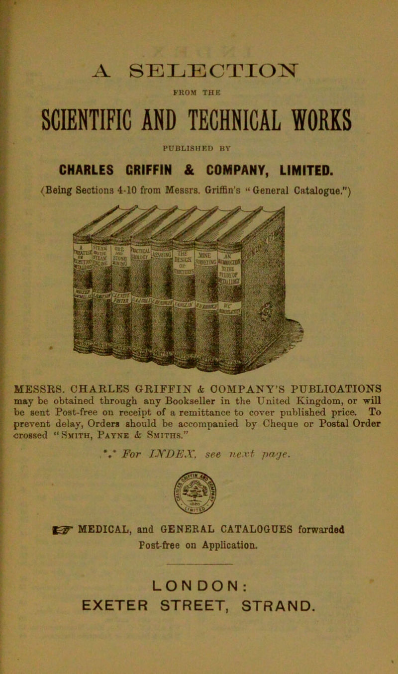 A SELECTION FROM THE SCIENTIFIC AND TECHNICAL WORKS PUBLISHED BY CHARLES GRIFFIN & COMPANY, LIMITED. (Being Sections 4-10 from Messrs. Griffin’s “ General Catalogue) MESSRS. CHARLES GRIFFIN <fc COMPANY’S PUBLICATIONS may be obtained through any Bookseller in the United Kingdom, or will be sent Post-free on receipt of a remittance to cover published price. To prevent delay, Orders should be accompanied by Cheque or Postal Order crossed “Smith, Payne <fc Smiths.” *** For INDEX, see next jta'je. MEDICAL, and GENERAL CATALOGUES forwarded Post-free on Application. LONDON: EXETER STREET, STRAND.