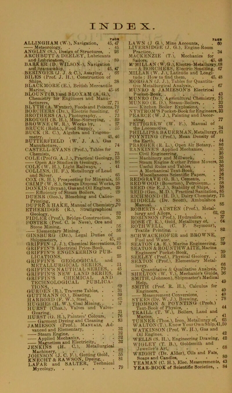ridi ALLINGHAM (W.)i Navigation, 45,47 Meteorology, 45 ANGLIN <S.)> Design of Structures, . 26 ARCHBUTT & DKELEY, Lubricants and Lubrication 80 BARKER (D. WILSON-), Navigation and Seamanship 45, 47 BERINGER (J. J. & C.), Assaying, . 66 BILES (Prof. J. H.), Construction of Ships, 38 BLACKMORE (E.), British Mercantile Marine, .... .45-46 BLOUNT (B.) and BLOXAM (A.G.), Chemistry for Engineers and Manu- facturers, 27,71 BLYTH (A. Wynter), Foods and Poisons, 72 BORCHERS (for.). Electric Smelting, 67 BROTHERS (A.), Photography, . . 73 BROUGH (B. H.), Mine-Surveying, . 59 BROWNE (W. R.), Works by, . . 27 BRUCE (Robt.), Food Supply . . 55 BUCK (R. C.), Algebra and Trigono- metry, 45,46 BUTTERFIELD (W. J. A.), Gas Manufacture 74 CASTELL-EVANS (Prof.), Tables for Chemists, 75 COLE (ProfG. A..!.), Practical Geology, 53 Omen Air Studies in Geology,. . 86 COLE ( W. H.), Light Railways, . . 41 COLLINS, (H. F.), Metallurgy of Lead and Silver 65 COX (S. H.), Prospecting for Minerals, 55 CRIMP (W.S.), Sewage Disposal Works, 28 DONKIN (Bryan), Gas and Oil Engines, 29 Efficiency of Steam Boilers, . . 29 DUERR (Geo.), Bleaching and Calico- Printing, 83 DUPRfi & HAKE. Manual of Chemistry ,70 ETHERIDGE (R.), Stratigraphical Geology, 52 FIDLER (Prof.), Bridge-Construction, 30 FOSTER (Prof. C. le Neve), Ore and Stone Mining, 56 Elementary Mining, . . .56 GINSBURG (Dr.), Legal Duties of Shipmasters 45, 49 GRIFFIN (J. J.), Chemical Recreations, 75 GRIFFIN’S Electrical Price-Book, . 43 GRIFFIN’S ENGINEERING PUB- LICATIONS - GRIFFIN’S GEOLOGICAL and METALLURGICAL SERIES. GRIFFIN’S NAUTICAL SERIES, . GRIFFIN’S NEW LAND SERIES, GRIFFIN’S CHEMICAL AND TECHNOLOGICAL PUBLICA- TIONS, ... ... GU RDEN (R.), Traverse Tables, . GUTTMANN (O.), Blasting, HARBORD (F. W.), Steel. - HUGHES (H. W.), Coal Mining.. HURST (Chas.), Valves and Valve- Gearing, . . • • HURST (G. H.), Painters’ Colours, . Garment Dyeing and Cleaning JAMIESON (Prof.), Manuals, Ad- vanced and Elementary, 25 51 45 54 69 31 59 65 57 31 76 83 ■ Steam Engine, Applied Mechanics, .... Magnetism and Electricity, JENKINS (H. C.), Metallurgical Machinery, . • < • JOHNSON (J. C. F.), Getting Gold, . KNECHT& RAWSON. Dyeing . LAFAR and SALTER, Technical Mycology, .«•••• 32 32 32 32 62 55 81 79 rasa LAWN (J G.', Mine Accounts, . . 60 LIVERSIDGE (J. G.), Engine-Room Practice • • • • • • 34 MACKENZIE (T.), Mechanics for Sailors, 45, 48 M ‘MILL AN (W. G.), Electro- M etal lurgy,68 A BORCHERS, Electric Smelting, 67 MILLAR (W. J.), Latitude and Longi- tude : How to find them, . . 45, 48 MORGAN (J. J.), Tables for Quantita- tive Metallurgical Analysis,. . . 67 MUNRO A JAMIESON’S Electrical Pocket-Book, 43 MUNRO (Dr.), Agricultural Chemistry, 75 MUNRO (R. D.), Steam-Boilers, . . 33 Kitchen Boiler Explosions, . . 33 N Y STROM’S Pocket-Book for Engineers, 33 PEARCE (W. J.), Painting and Decor- ating, -77 PETTIGREW (W. F.), Manual of the Locomotive, 34 PHILLIPS A BAUERMAN, Metallurgy, 61 POYNTING (Prof.), Mean Density of the Earth 44 PRAEGER (R. L.), Open Air Botany,. 86 RANKINE'S Applied Mechanics, . 35 Civil Engineering, .... 35 Machinery and Mill work, . . 35 Steam Engine & other Prime Movers, 35 Useful Rules and Tables. . . .36 A Mechanical Text-Book. . . 36 Miscellaneous Scientific Papers, . 36 REDGRAVE (G. R.), Cements, . . 76 REDWOOD (Boverton), Petroleum,. . 68 REED (Sir E. J.), Stability of Ships, . 38 REID (Geo., M.D.), Practical Sanitation, 85 RICHMOND (H. D.), Dairy Chemistry, 75 RIDDELL (Dr. Scott), Ambulance Manual 85 ROBERTS-AUSTEN (Prof.), Metal- lurgy and Alloys, , . . . 62, 63 ROBINSON (Prof.), Hydraulics, . . 37 ROSE (T. K.), Gold, Metallurgy of, . 64 ROTH IV ELL, (C. F. Seymour), Textile Printing, SCHWACKHOFER and BROWNE, Fuel and Water, SEATON (A. E.), Marine Engineering, SEATON & ROUNTHWAITE,Marine Engineers’ Pocket-Book, SEELEY (Prof.), Physical Geology, . SEXTON (Prof.), Elementary Metal- lurpy, . Quantitative & Qualitative Analysis, SHELTON (W. V.), Mechanic’s Guide, SMITH, (Johnson), Shipmaster’s Medical SMITPH (Prof. R. H.),’ Calculus for Engineers, . . . • Measurement Conversions, SYKES (Dr. W. J.). Brewing, THOMSON A POYNTING (Profs.) Text-Book of Physics, .... TRAILL (T. W.), Boilers, Land and TURNER (Thos.), Iron. Metallurgy of, 65 WALTON (T.), Know Your Own Ship, 41,59 W ATKINSON (Prof. W. ID, Gas and Oil Engines, WELLS (S. H.), Engineering Drawing, WIGLEY (T. B.), Goldsmith nnd Jeweller’s Art WRIGHT (Dr. Alder), Oils and Fats, Soaps and Candles YEAMAN (C. H.), Elec. Measurements, 43 YEAR-BOOK of Scientific Societies, . 84 82 27 39 39 52 66 70 36 49 40 40 78 44 41 42 42 68 80