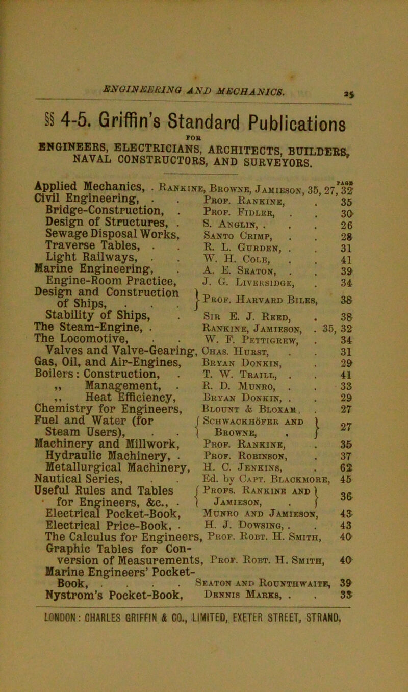 ENGINEERING AND MECHANICS. 3$ ^ 4-5. Griffin’s Standard Publications rom 35 30 26 28 31 41 39 34 38 ENGINEERS, ELECTRICIANS, ARCHITECTS, BUILDERS, NAVAL CONSTRUCTORS, AND SURVEYORS. Applied Mechanics, . Rankine, Browne, Jamieson 35 27**32 Civil Engineering, . Bridge-Construction, . Design of Structures, . Sewage Disposal Works, Traverse Tables, . Light Railways, Marine Engineering, Engine-Room Practice, Design and Construction ) of Ships, j Stability of Ships, The Steam-Engine, . The Locomotive, Valves and Valve-Gearing, Ohas. Hurst, Gas, Oil, and Air-Engines, Bryan Donkin, Boilers: Construction, ,, Management, . ,, Heat Efficiency, Chemistry for Engineers, Fuel and Water (for Steam Users), Machinery and Millwork, Hydraulic Machinery, . Metallurgical Machinery, Prof. Rankink, Prof. Fidlkr, S. Anglin, . Santo Crimp, R. L. Gurden, W. H. Cole, A. E. Seaton, J. G. Liveksidge, Prof. Harvard Biles, Sir E. J. Reed, Rankine, Jamieson, W. F. Pettigrew, Nautical Series, Useful Rules and Tables • for Engineers, &c., • Electrical Pocket-Book, Electrical Price-Book, T. W. Traill, R. D. Munro, . Bryan Donkin, . Blount Bloxam, j Schwackhofer and ( Browne, Prof. Rankink, Prof. Robinson, H. C. Jenkins, 38 35, 32 34 31 29 41 33 29 27 Ed. by Capt. Blackmore, f Profs. Rankink and | ( Jamieson, . j Munro and Jamieson, H. J. Dowsing, . The Calculus for Engineers, Prof. Robt. H. Smith, Graphic Tables for Con- version of Measurements, Prof. Robt. H. Smith, Marine Engineers’ Pocket- Book, .... Seaton and Rounthwaite, Nystrorn’s Pocket-Book, Dennis Marks, . 27 35 37 62 45 36 43 43 40 40 39 33