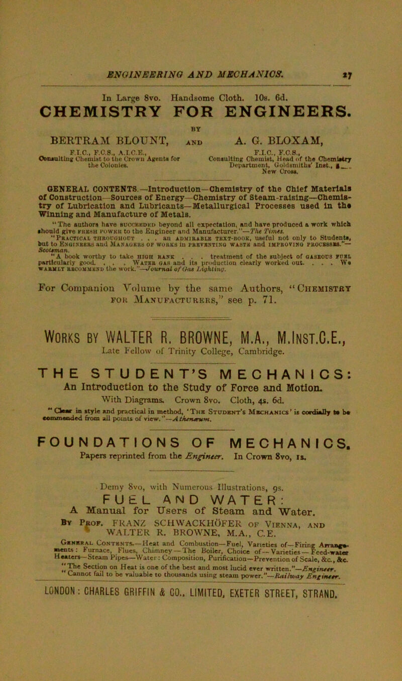 In Large 8vo. Handsome Cloth. 10s. 6d. CHEMISTRY FOR ENGINEERS. BY BERTRAM BLOUNT, and A. G. BLOXAM, F.I.C., F.C.S., A.X.C.E., F.I.C., F.C.8., Ctonanlting Chemist to the Crown A (rents for Consulting Chemist, Head of the Chemistry the Colonies. Department, Goldsmiths’ Inst., | New Cross. GENERAL CONTENTS—Introduction—Chemistry of the Chief Materials of Construction—Sources of Energy—Chemistry of Steam-raising—Chemis- try of Lubrication and Lubricants—Metallurgical Processes used In ths Winning and Manufacture of Metals. “The authors have bdccbbdkd beyond all expectation, and have produced a work which should give krk.su i'owkr to the Engineer and Manufacturer.—The Times. Practical throughout ... an admirable text-book, useful not only to Students, but to Engineers and JIasaurrs ok works in preventing waste and improving processes.— Scotsman. “A book worthy to take high rank . . . treatment of the subject of gaseocb kcrl particularly good. . . . Water gas and its production clearly worked out. . . . Ws warmly recommend the work.—Journal of Gas Lighting. For Companion Volume by the same Authors, “Chemistry for Manufacturers,” see p. 71. Works by WALTER R. BROWNE, M.A., M.Inst.C.E., Late Fellow of Trinity College, Cambridge. THE STUDENT’S MECHANICS: An Introduction to the Study of Force and Motion. With Diagrams. Crown 8vo. Cloth, 4s. 6d.  CW«c in style and practical in method, ‘Thr Student’s Mechanics’ is cordially to b* commended from all points of view.0—AtJurutum. FOUNDATIONS OF MECHANICS. Papers reprinted from the Engineer. In Crown 8vo, is. Demy 8vo, with Numerous Illustrations, 9s. FUEL AND WAT E R : A Manual for Users of Steam and Water. By Prof. FRANZ SCHWACKHOFER of Vienna, and % WALTER R, BROWNE, M.A., C.E. General. Contents.—Heat and Combustion—Fuel, Varieties of—Firing Arran**- saents: Furnace, Flues, Chimney —The Boiler, Choice of—Varieties—Feed-water Heaters - Steam Pipes—Water: Composition, Purification—Prevention of Scale, &c., &c. The Section on Heat is one of the best and most lucid ever written.”—Engineer. Cannot fail to be valuable to thousands using steam power.” Rai/way Eng truer.