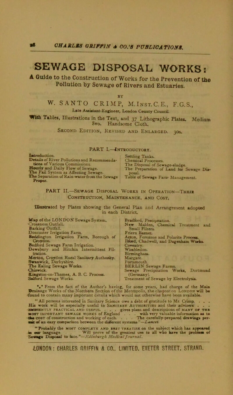 aS SEWAGE DISPOSAL WORKS: A Guide to the Construction of Works for the Prevention of the Pollution by Sewage of Rivers and Estuaries. BY W. SANTO CRIMP, M.Inst.C.E., F.G.S., Late Assistant-Lufiueer, London County Council. With Tables, Illustrations in the Text, and 37 Lithographic Plates. Medium 8vo. Handsome Cloth. Second Edition, Revised and Enlarged. 30s. PART I.—Introductory. Introduction. Details of River Pollutions and Recommenda- tions of Various Commissions. Hourly and Daily Flow of Sewage. The Pail System as Affecting Sewage. The Separation of Rain-water from the Sewage Proper. Settling Tanks. Chemical Processes. The Disposal of Sewage-sludge. The Preparation of Land for Sewage Dis- posal. Table of Sewage Farm Management. PART II.—Sewage Disposal Works in Operation—Their Construction, Maintenance, and Cost. Illustrated by Plates showing the General Plan and Arrangement adopted in each District. Map of the LONDON Sewage System. •Crossness Outfall. Barking Outfall. Doncaster Irrigation Farm. Bedding ton Irrigation Farm, Borough of Croydon. Bedford Sewage Farm Irrigation. Dewsbury and Hitchin Intermittent Fil- tration. Merton, Croydon Rural Sanitary Authority. Swanwick, Derbyshire. The Ealing Sewage Works. Chiswick. Kingston-on-Thames, A. B. C Process. Salford Sewage Works. Bradford, Precipitation. New Malden, Chemical Treatment and Small Filters. Friers Barnet Acton, Ferozone and Polarite Process. Ilford, Chad well, and Dagenham Works. Coventry. Wimbledon. Birmingham. Margate. Portsmouth. BERLIN Sewage Farms. Sewage Precipitation Works, Dortmund (Germany). Treatment of Sewage by Electrolysis. *•* From the fact of the Author’s having, for some years, had charge of the Main Drainage Works of the Northern Section of the Metropolis, the chapter on London will b« fount! to contain many important details which would not otherwise have been available. “ All persons interested in Sanitary Science owe a debt of gratitude to Mr. Crimp. ... His work will be especially useful to Sanitary Authoritibs and their advisers . . . smKKNTt.v practical and useful . . . gives plans and descriptions of many or th* most important sswage works of England . . . with very valuable information as to the cost of construction and working of each. . . . The carefully-prepared drawings per- ms* of an easy comparison between the different systems.—Lancet. “Probably the most complete and bust treatise on the subject which has appeared in our language . Will prove of the greatest use to all who have the problem of Sewage Disposal to face.”—Edinburgh Medical Journal.