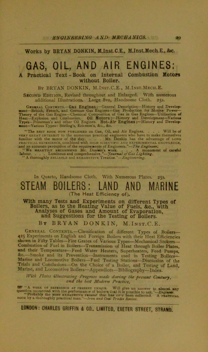 AW GIN UK ti I NO AND MECHANICS. *9 Works by BRYAN DONKIN, M.Inst.C.E., M.Inst.Meeh.E., &c. GAS, OIL, AND AIR ENGINES: A Practical Text - Book on Internal Combustion Motors without Boiler. By BRYAN DONKIN, M.Inst.C.E., M.Inst.Mech.E. Second Edition, Revised throughout and Enlarged. With numerous additional Illustrations. Large 8vo, Handsome Cloth. 25s. General Contents.—Gas EnginesGeneral Description—History and Develop- ment—British, French, and German Gas Engines—Gas Production for Motive Power— Theory of the Gas Engine—Chemical Composition of Gas in Gas Engines—Utilisation of Heal—Explosion and Combustion. Oil Motors History and Development—Various Types—Priestman’s and other Oil Engines. Hot-Air Engines:—Histoiy and Develop- ment—Various Types: Stirling's, Ericsson's, &c., &c. “The best book now published on Gas, Oil, and Air Engines. . . . Will be of very great INTEREST to the numerous practical engineers who have to make themselves familiar with the motor of the day. . . . Mr. Donkin has the advantage of LONG PRACTICAL EXPERIENCE, combined with HIGH SCIENTIFIC AND EXPERIMENTAL KNOWLEDGE, and an accurate perception of the requirements of Engineers.”—The Engineer, We heartily recommend Mr. Donkin's work. ... A monument of careful labour. . . . Luminous and comprehensive.”—Journal of Gas Lighting. ■“ A thoroughly reliable and exhaustive Treatise.—Engineering. In Quarto, Handsome Cloth. With Numerous Plates. 25s. STEAM BOILERS: LAND AND MARINE (The Heat Efficiency of). With many Tests and Experiments on different Types of Boilers, as to the Heating- Value of Fuels, &e., with Analyses of Gases and Amount of Evaporation, and Suggestions for the Testing of Boilers. By BRYAN DONKIN, M.Inst.C.E. General Contents.—Classification of different Types of Boilers— 425 Experiments on English and Foreign Boilers with their Heat Efficiencies shown in Fifty Tables—hire Grates of Various Types—Mechanical Stokers— Combustion of Fuel in Boilers—Transmission of Heat through Boiler Plates, and their Temperature—Feed Water Heaters, Superheaters, Feed Pumps, &c.—Smoke and its Prevention—Instruments used in Testing Boilers— Marine and Locomotive Boilers—Fuel Testing Stations—Discussion of the Trials and Conclusions—On the Choice of a Boiler, and Testing of Land, Marine, and Locomotive Boilers—Appendices—Bibliography—Index. IVtth Plates illustrating Progress made during the present Century, and the best Modern Practice, TKt A work of referkncr at PRESENT UNiquK. Will give an auswer to almost any question connected with the performance of boilers that it is possible to ask.'—Engineer. Probably tho most kxiiaustivk rtxu-mff that has cvr,r been collected A hracticlai. BOOK by a thoroughly practical man.'’—Iron and Coal Trade* Revieic.