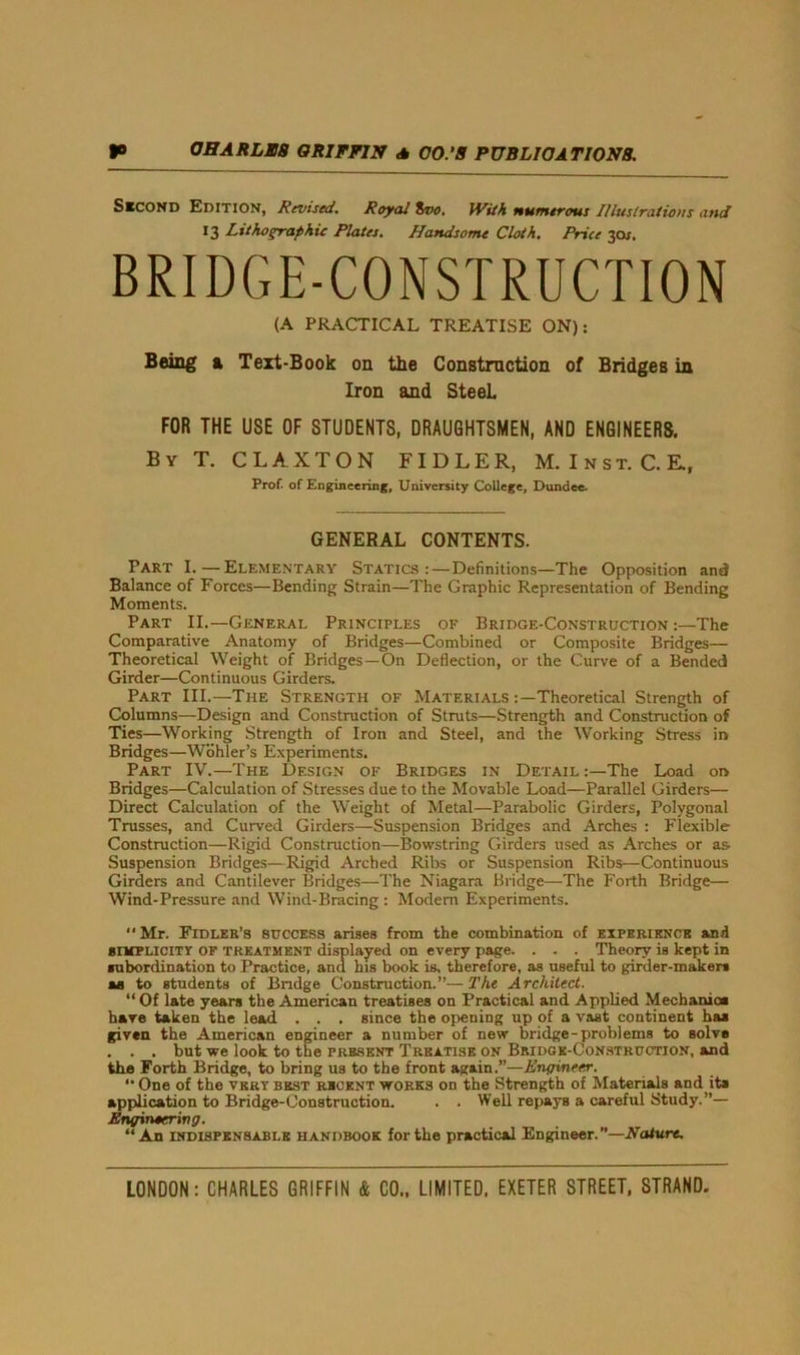 Second Edition, Revised. Royal 8vo. With numerous Illustrations and 13 Lithographic Plates. Handsome Cloth. Price 3os. BRIDGE-CONSTRUCTION (A PRACTICAL TREATISE ON): Being a Text-Book on the Construction of Bridges in Iron and SteeL FOR THE USE OF STUDENTS, DRAUGHTSMEN, AND ENGINEERS. By T. C L A X T O N FI D L E R, M. I n s t. C. E., Prof, of Engineering, University College, Dundee. GENERAL CONTENTS. Part I.—Elementary Statics: — Definitions—The Opposition and Balance of Forces—Bending Strain—The Graphic Representation of Bending Moments. Part II.—General Principles of Bridge-Construction:—The Comparative Anatomy of Bridges—Combined or Composite Bridges— Theoretical Weight of Bridges—On Deflection, or the Curve of a Bended Girder—Continuous Girders. Part III.—The Strength of Materials-.—Theoretical Strength of Columns—Design and Construction of Struts—Strength and Construction of Ties—Working Strength of Iron and Steel, and the Working Stress in Bridges—Wohler’s Experiments. Part IV.—The Design of Bridges in Detail:—The Load on Bridges—Calculation of Stresses due to the Movable Load—Parallel Girders— Direct Calculation of the Weight of Metal—Parabolic Girders, Polygonal Trusses, and Curved Girders—Suspension Bridges and Arches : Flexible Construction—Rigid Construction—Bowstring Girders used as Arches or as. Suspension Bridges—Rigid Arched Ribs or Suspension Ribs—Continuous Girders and Cantilever Bridges—The Niagara Bridge—The Forth Bridge— Wind-Pressure and Wind-Bracing : Modern Experiments. Mr. Fidler’s success arises from the combination of experience and simplicity of treatment displayed on every page. . . . Theory is kept in subordination to Practice, and his book is, therefore, as useful to girder-makers as to students of Bridge Construction.”—The Architect. “ Of late years the American treatises on Practical and Applied Mechanic* hare taken the lead . . . since the opeuing up of a vast continent baa given the American engineer a number of new bridge-problems to solve . . . but we look to the present Treatise on Bridge-Construction, and the Forth Bridge, to bring us to the front again.”—Engineer. *• One of the very best recent works on the Strength of Materials and ita application to Bridge-Construction. . . Well repays a careful Study.”— Engineering. “An indispensable HANDBOOK for the practical Engineer.”—Nature.