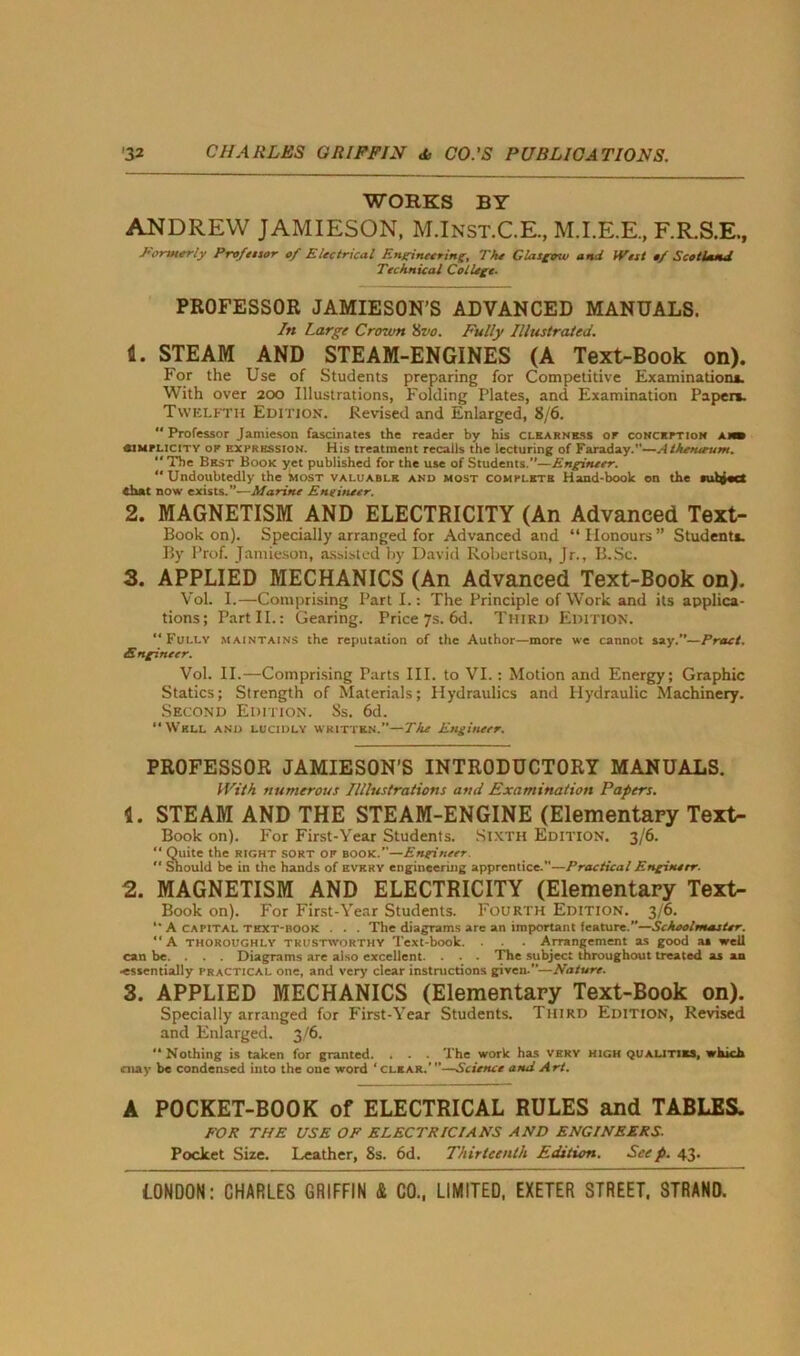 WORKS BY ANDREW JAMIESON, M.Inst.C.E, M.I.E.E., F.R.S.E., Formerly Professor of Electrical Engineering, The Glasgow and West of Scotland Technical College. PROFESSOR JAMIESON'S ADVANCED MANUALS. In Large Crown 8vo. Fully Illustrated. 1. STEAM AND STEAM-ENGINES (A Text-Book on). For the Use of Students preparing for Competitive Examination*. With over 200 Illustrations, Folding Plates, and Examination Paper*. Twelfth Edition. Revised and Enlarged, 8/6.  Professor Jamieson fascinates the reader by his clearness of conception a mb aiMFLiciTY of expression. His treatment recalls the lecturing of Faraday.”—Athentrum. “The Best Book yet published for the use of Students.”—Engineer.  Undoubtedly the most valuable and most complete Haud-boolc on the iuht«ct chat now exists.”—Marine Engineer. 2. MAGNETISM AND ELECTRICITY (An Advanced Text- Book on). Specially arranged for Advanced and “ Honours ” Student*. By Prof. Jamieson, assisted by David Robertson, Jr., B.Sc. 3. APPLIED MECHANICS (An Advanced Text-Book on). VoL I.—Comprising Parti.: The Principle of Work and its applica- tions; Part II.: Gearing. Price 7s. 6d. Third Edition. “Fully maintains the reputation of the Author—more we cannot say.”—Pract. Engineer. Vol. II.—Comprising Parts III. to VI.: Motion and Energy; Graphic Statics; Strength of Materials; Hydraulics and Hydraulic Machinery. Second Edition. Ss. 6d. “Well and lucidly written.”—The Engineer. PROFESSOR JAMIESON’S INTRODUCTORY MANUALS. With numerous Illlustrations and Examination Papers. 1. STEAM AND THE STEAM-ENGINE (Elementary Text- Book on). For First-Year Students. Sixth Edition. 3/6. “ Quite the right sort of book.”—Engineer.  Should be in the hands of every engineering apprentice.”—Practical Engineer. 2. MAGNETISM AND ELECTRICITY (Elementary Text- Book on). For First-Year Students. Fourth Edition. 3/6. “ A CAPITAL TEXT-BOOK . . . The diagrams are an important feature.”—Schoolmaster.  A thoroughly trustworthy Text-book. . . . Arrangement as good as well can be. . . . Diagrams are also excellent. . . . The subject throughout treated as an •essentially practical one, and very clear instructions given.—Nature. 3. APPLIED MECHANICS (Elementary Text-Book on). Specially arranged for First-Year Students. Third Edition, Revised and Enlarged. 3/6. “Nothing is taken for granted. . . . The work has VERY high qualities, which may be condensed into the one word ‘ clear.’ ”—Science and Art. A POCKET-BOOK of ELECTRICAL RULES and TABLES. FOR THE USE OF ELECTRICIANS AND ENGINEERS. Pocket Size. Leather, 8s. 6d. Thirteenth Edition. Seep. 43.