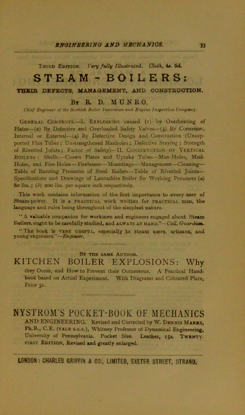 Third Edition. Very fully Illustrated. Cloth, 4s. 8d. STEAM - BOILERS: THEIR DEFECTS, MANAGEMENT, AND CONSTRUCTION. By R. D. MUNRO, Chief Engineer of the Scottish. Boiler Insurance and Engine Inspection Company. General Contents.—I. Explosions caused (i) by Overheating of Plates—(2) By Defective and Overloaded Safety Valves—(3) By Corrosion, Internal or External—(4) By Defective Design and Construction (Unsup- ported Flue Tubes ; Unstrengthened Manholes ; Defective Staying ; Strength of Rivetted Joints; Factor of Safety)—II. Construction ok Vertical Boilers : Shells — Crown Plates and Uptake Tubes—Man-Holes, Mud- Holes, and Fire-Holes— Fireboxes—Mountings—Management—Cleaning— Table of Bursting Pressures of Steel Boilers—Table of Rivetted Joints— Specifications and Drawings of Lancashire Boiler for Working Pressures (a) 80 lbs.; (A) 200 lbs. per square inch respectively. This work contains information of the first importance to every user of Steam-power. It is a practical work written for practical men, the language and rules being throughout of the simplest nature. “A valuable companion for workmen and engineers engaged about Steam Boilers, ought to be carefully studied, and always at hand.”— Coll. Guardian. “The book is very useful, especially .to steam users, artisans, and young engineers.”—Engineer. By the same Author. KITCHEN BOILER EXPLOSIONS: Why they Occur, and How to Prevent their Occurrence. A Practical Hand- book based on Actual Experiment. With Diagrams and Coloured Plate, Price 3s. SYSTROM S POCKET-BOOK OF MECHANICS AND ENGINEERING. Revised and Corrected by W. Dennis Marks, Ph.B., C.E. (yai.e s.s.s.), Whitney Professor of Dynamical Engineering, University of Pennsylvania. Pocket Sire. Leather, 15s. Twenty- first Edition, Revised and greatly enlarged.