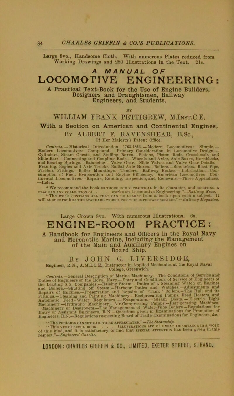 Large 8vo., Handsome Cloth. With numerous Plates reduced from Working Drawings and 280 Illustrations in the Text. 21s. A MANUAL OF LOCOMOTIVE ENGINEERING: A Practical Text-Book for the Use of Engine Builders, Designers and Draughtsmen, Railway Engineers, and Students. BY WILLIAM FRANK PETTIGREW, M.Inst.C.E. With a Section on American and Continental Engines, By ALBERT F. RAVENSHEAR, B.Sc., Of Her Majesty's Patent Office. Content*. — Historical Introduction, 1763-1863. — Modern Locomotives: Simple.— Modern Locomotives: Compound. Primary Consideration in Locomotive Design.— Cylinders, Steam Chests, and Stuffing Boxes.—Pistons, Piston Rods, Crossheads, and Slide Bars.—Connecting and Coupling Rods.—Wheels and Axles, Axle Boxes, Hornbloeks, and Bearing Springs.—Balancing.—Valve Gear.—Slide Valves and Valve Gear Details.— Framing, Bogies and Axle Trucks. Radial Axle Boxes.—BoilerB.—Sinokebox. Blast Pipe, Firebox Fittings.—Boiler Mountings.—Tenders. - Railwuy Brakes.—Lubrication.—Con- sumption of Fuel. Evaporation and Engine tfficiency.—American Locomotives—Con- tinental Locomotives.—Repairs, Running, Inspection, and Renewals.—Three Appendices. —Index. “ We recommend the book ns TiioitoncrtLY practical in its character, and mkriting A ri.ACK ix any collection of . . . works on Locomotive Engineering.—Raihcay A'eics. ‘•The wo'k contains all that can be learnt from a book upon such a subject. It will at once rank us tub standard work upon this important subject.’’— Railway Magazine. Large Crown Svo. With numerous Illustrations. Gs. ENGINE-ROOM PRACTICE: A Handbook for Engineers and Officers in the Royal Navy and Mercantile Marine, Including the Management of the Main and Auxiliary Engines on Board Ship. By JOHN G. LIVERSIDGE, Engineer, R.N., A.M.I.C.E., Instructor in Applied Mechanics at the Royal Naval College, Greenwich. Con tents.— General Description of Marine Machinery.-—The Conditions of Service and Duties of Engineers of the Royal Navy—Entry and Conditions of Service of Engineers of the Leading S.S. Companies.—Raising Steam—Duties of a Steaming Watch on Engines and Boilers.—Shutting off Steam.—Harbour Duties aud Watches.—Adjustments and Repairs of Engines.—Preservation and Repairs of “Tank” Boilers.—The Hull and its Fittings.—Cleaning and Painting Machinery—Reciprocating Pumps, Feed Heaters, and Automatic Feed-Water Regulators. — Evaporators. — Steam Boats. — Electric Ligha Machinery.—Hydraulic Machinery.-Air-CompreBsing Pumps -Refrigerating Machines. —Machinery of Destroyers.—The Management of Watar-lub© Boilers. —-Regulations for Entry of Assistant Engineers, R.N.—Questions given in Examinations for I romotion of Engineers, R.N.—Regulations respecting Board of Trade Examinations for Engineers. Ac. “ The contents cannot fail to be appreciated.”—The Steamship. * **This vert useful book. . . . ILLUSTRATIONS are of great importance in a work of this kind, and it is satisfactory to find that special attention has been giveu in this respect.”— Eng inters' Gazette.