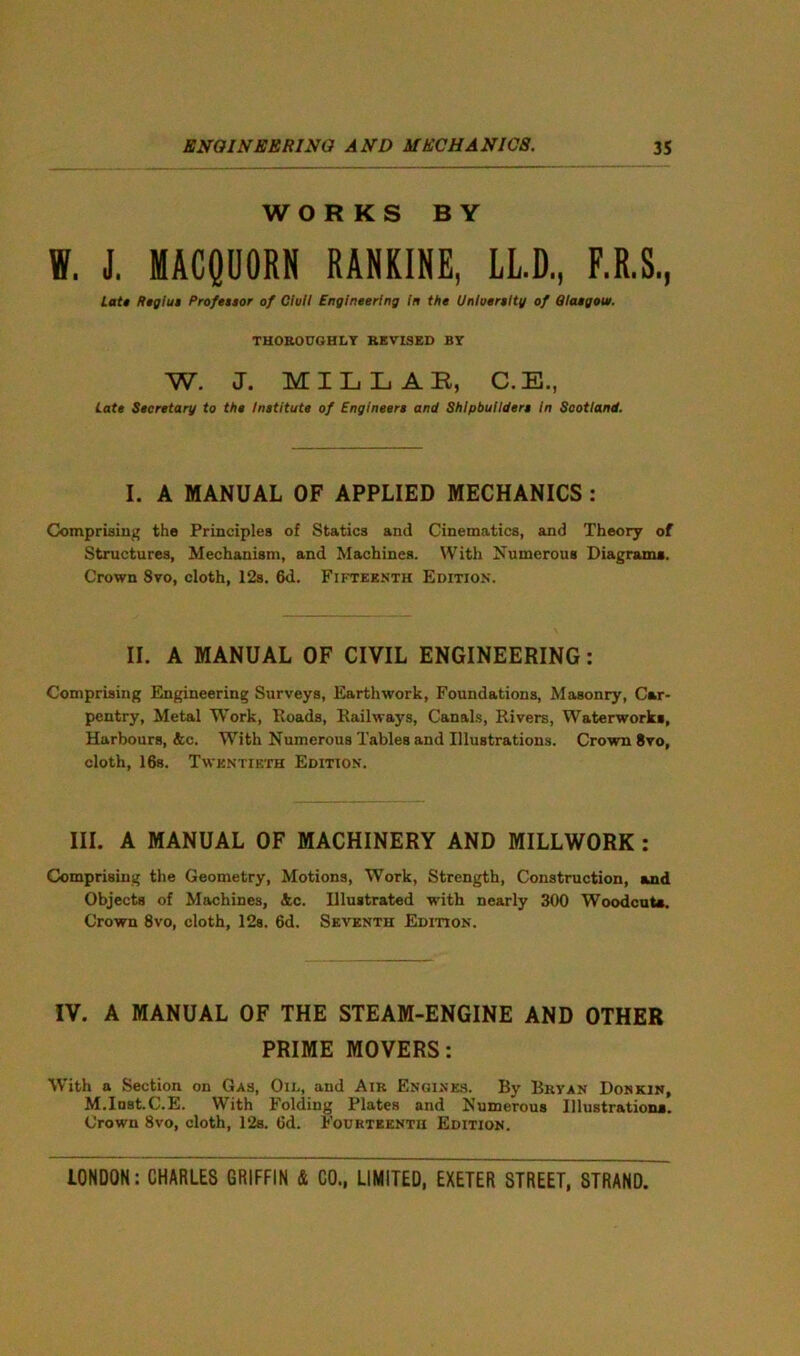 WOR KS BY W. J. MACQUORN RANKINE, LL.D, F.R.S., Late Regius Professor of Clull Engineering in the Unluersltg of Glasgow. THOROUGHLY REVISED BY W. J. MILLAR, C.E., Cate Secretary to the Institute of Engineers and Shipbuilders in Scotland. I. A MANUAL OF APPLIED MECHANICS : Comprising the Principles of Statics and Cinematics, and Theory of Structures, Mechanism, and Machines. With Numerous Diagrams. Crown 8vo, cloth, 12s. 6d. Fifteenth Edition. II. A MANUAL OF CIVIL ENGINEERING: Comprising Engineering Surveys, Earthwork, Foundations, Masonry, Car- pentry, Metal Work, Roads, Railways, Canals, Rivers, Waterworks, Harbours, &c. With Numerous Tables and Illustrations. Crown 8vo, cloth, 168. Twentieth Edition. III. A MANUAL OF MACHINERY AND MILLWORK : Comprising the Geometry, Motions, Work, Strength, Construction, and Objects of Machines, &c. Illustrated with nearly 300 Woodcuts. Crown 8vo, cloth, 12s. 6d. Seventh Edition. IV. A MANUAL OF THE STEAM-ENGINE AND OTHER PRIME MOVERS: With a Section on Gas, Oil, and Air Engines. By Bryan Donkin, M.Inst.C.E. With Folding Plates and Numerous Illustrations. Crown 8vo, cloth, 12s. 6d. Fourteenth Edition.