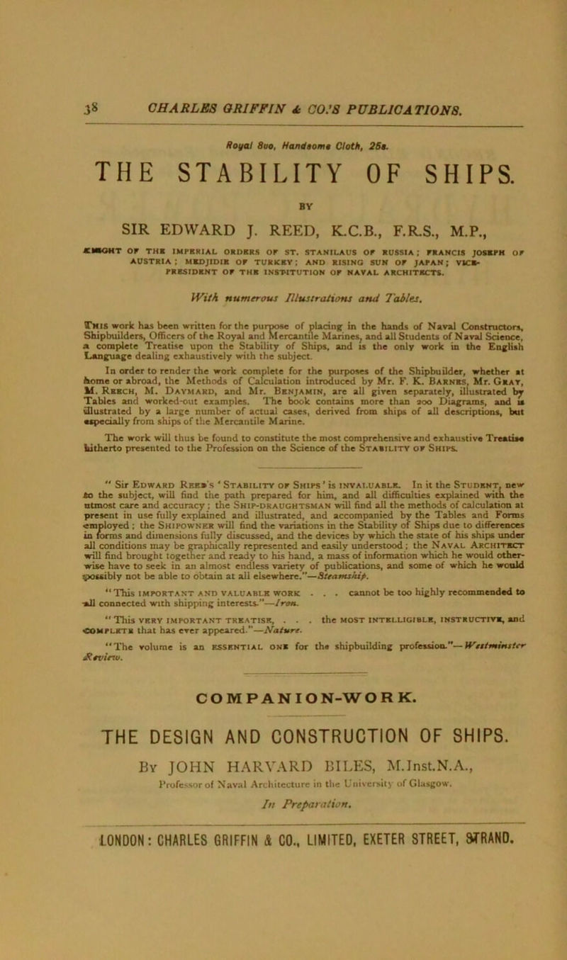 THE Royal 8uo, Handsome Cloth, 26e. STABILITY OF SHIPS. BY SIR EDWARD J. REED, K.C.B., F.R.S., M.P., or THK IMPERIAL ORDERS OP ST. STANILAUS OP RUSSIA ; FRANCIS JOSEPH OP AUSTRIA ; MKDJIDIB OP TURKEY; AND RISING SUN OP JAPAN; VICE- PRESIDENT OP THE INSTITUTION OP NAVAL ARCHITECTS. With numerous Illustrations and Tables. This work has been written for the purpose of placing in the hands of Naval Constructors, Shipbuilders, Officers of the Royal and Mercantile Marines, and all Students of Naval Science, a complete Treatise upon the Stability of Ships, and is the only work in the English Language dealing exhaustively with the subject. In order to render the work complete for the purposes of the Shipbuilder, whether at home or abroad, the Methods of Calculation introduced by Mr. F. K. Barnes, Mr. Gray, M. Rebch, M. Daymard, and Mr. Benjamin, are all given separately, illustrated by Tables and worked-out examples. The book contains more than aoo Diagrams, and is illustrated by a large number of actual cases, derived from ships of all descriptions, but •specially from ships of the Mercantile Marine. The work will thus be found to constitute the most comprehensive and exhaustive Treatise hitherto presented to the Profession on the Science of the Stability op Ships.  Sir Edward Reee's ‘ Stability op Ships ’ is invaluable. In it the Student, new to the subject, will find the path prepared for him, and all difficulties explained with the utmost care and accuracy ; the Ship-draughtsman will find all the methods of calculation at present in use fully explained and illustrated, and accompanied by the Tables and Forms •employed ; the Shipowner will find the variations in the Stability of Ships due to differences in forms and dimensions fully discussed, and the devices by which the state of his ships under all conditions may be graphically represented and easily understood ; the Naval Architect will find brought together and ready to his hand, a mass of information which he would other- wise have to seek in an almost endless variety of publications, and some of which he would qpossibly not be able to obtain at all elsewhere.”—Steamship. “This important and valuable work . . . cannot be too highly recommended to *11 connected with shipping interests.”—Iron.  This very important treatise, . . . the most intelligible, instructive, and complete that has ever appeared.—Nature. “The volume is an essential one for the shipbuilding profession.”—Westminster iRevie-w. COMPANION-WORK. THE DESIGN AND CONSTRUCTION OF SHIPS. By JOHN HARVARD BILES, M.Jnst.N.A., Professor of Naval Architecture in the University of Glasgow. lit Preparation.