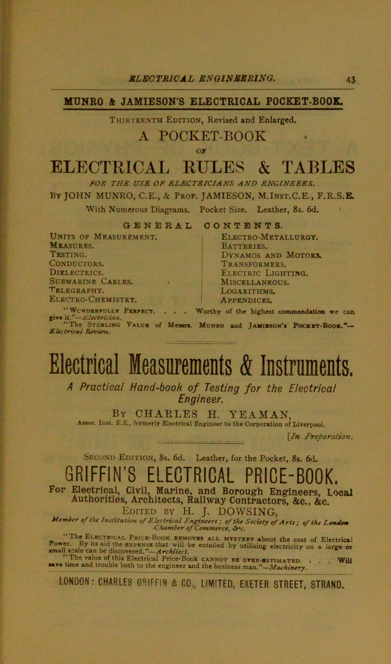 MUNRO 4 JAMIESON’S ELECTRICAL POCKET-BOOK. Thirteenth Edition, Revised and Enlarged. A POCKET-BOOK OF ELECTRICAL RULES & TABLES FOR THE USE OF ELECTRICIANS AND ENGINEERS. By JOHN MUNRO, C.E., & Prof. JAMIESON, M.Inst.C.E., F.R.S.E. With Numerous Diagrams. GENERAL Units of Measurement. Measures. Testing. Conductors. Dielectrics. Submarine Cables. Telegraphy. Electro-Chemistry. “ WcNDERFULLY PERFECT. . . . five it.”—Electrician. “The Stirling Value of Meson. Electrical Review. Pocket Size. Leather, 8s. 6d. CONTENTS. Electro-Metallurgy. Batteries. Dynamos and Motors. Transformers. Electric Lighting. Miscellaneous. Logarithms. Appendices. Worthy of the highest commendation we can Munro and Jamieson’s Pocket-Book.— Electrical Measurements & Instruments. A Practical Hand-book of Testing for the Electrical Engineer. By CHARLES H. YEAMAN, Assoc. Inst. E.E., formerly Electrical Engineer to the Corporation of Liverpool. [In Preparation. Second Edition, 8s. 6d. Leather, for the Pocket, 8s. 6<L GRIFFIN’S ELECTRICAL PRICE-BOOK. Fop Eleetrieal, Civil, Marine, and Borough Engineers, Local Authorities, Architects, Railway Contractors, &e., &e. Edited by H. J. DOWSING, Member of the Institution of Electrical Engineers; ef the Society of Arts ; of the Lerulen ■Chamber of Commerce, ire. “The Electrical Price-Book removes ail mystery about the cost of Electrical Power. By its aid the ex cense that will be entailed by utilising electricity on a large or small scale can be discovered.”—Architect. * “The value of'this Electrical Price-Book cannot be over-kstimated. . . . Will save time and trouble both to the engineer and the business man.”—Machinery.