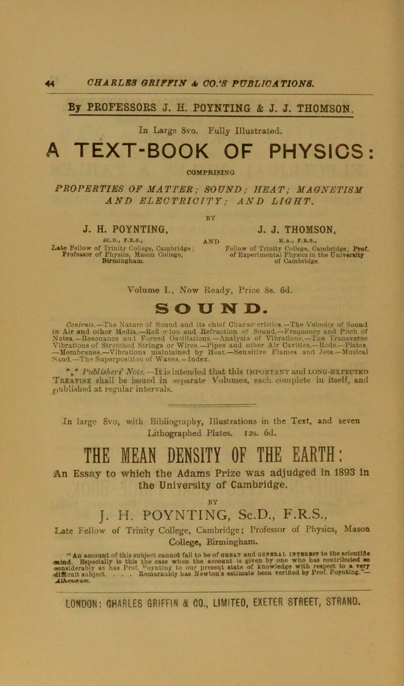 By PROFESSORS J. H. POYNTING & J. J. THOMSON. In Large Svo. Fully Illustrated. A TEXT-BOOK OF PHYSICS: COMPRISING PROPERTIES OF MATTER; SOUND; HEAT; MAGNETISM AND ELECTRICITY; AND LIGHT. BY J. H. POYNTING, J. J. THOMSON, SC.D., F.R.S., hite Fellow of Trinity College, Cambridge; Professor of Physics, Mason College, Birmingham. AND m.a., JT.B.S., Fellow of Trinity College, Cambridge; Prof, of Experimental Physics in the University of Cambridge. Volume I., Now Ready, Price Ss. 6d. SOUND. Contents.—The Nature of Souud anti its chief Characeristics.—The Velocity of Sound in Air and other Media.—Rail cion and Refraction of Sound.—Frequency and Pitch of Notes.—Resonance an l Forced Os-illations.—Analysis of Vibrations,—The Transverse Vibrations of Stretched Strings or Wires —Pipes and other Air Cavities.—Rods —Plates. —Membranes.—Vibrations maintained by Heat.—Sensitive Flames arid Jets.—Musical Sand.—The Superposition of Waves. —Index. *»* Publishers' Note. —It is intended that this important and i.oxg-expected Treatise shall be issued in separate Volumes, eacli complete in itself, and published at regular intervals. .In large Svo, with Bibliography, Illustrations in the Text, and seven Lithographed Plates. 12s. 6d. THE MEAN DENSITY OF THE EARTH: An Essay to which the Adams Prize was adjudged in 1893 in the University of Cambridge. BY J. H. POYNTING, Sc.D., F.R.S., Late Fellow of Trinity College, Cambridge; Professor of Physics, Mason College, Birmingham.  An account of this subject cannot fail to be of great and grnbral iktbrbst to the scientlfls mind. Especially is this the case when the accoaut is given by one who has contributed ao considerably as has Prof. poynting to our present state of knowledge respect to a very difficult subject. . . . Remarkably lias Newton’s estimate been verified by Prof. Poyntmg. — MKenceum.