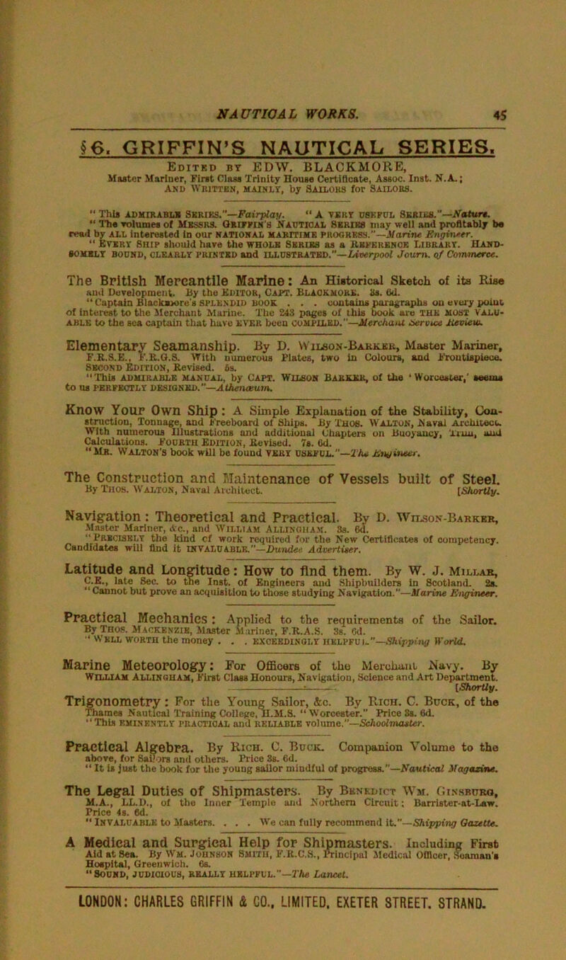 §6. GRIFFIN’S NAUTICAL SERIES. Edited bt EDW. BLACKMORE, Master Mariner, First Class Trinity Douse Certificate, Assoc. Inst. N.A.; AN!) WHITTEN, MAINLY, by SAILORS for SAILOIIS.  This admirable Series.—Fairplay. “ A very useful Series.—Nature. “ The volumes of Messrs. Griffin's Nautical Series may well and profitably be read by all interested In our NATIONAL maritime progress.”—Marine. Sngvne.tr. “ Every Ship should have the whole Series as a Reference Library. Hand- somely bound, clearly PRINTED and illustrated.—Liverpool Joum. of Commerce. The British Mercantile Marine: An Historical Sketch of its Rise and Development. By the Editor, Capt. Black mukl. as. (id. “Captain Blackavore's splendid book . . . contains paragraphs on every poiub of interest to the Merchant Marine. The 243 pages of this book are the MOST valu- able to the sea captain that have EVER been compiled.—Merchant Service Jieview. Elementary Seamanship. By D. Wilson-Barker, Master Mariner, F.R.S.E., F.R.G.S. With numerous Plates, two in Colours, and Frontispiece. Second Edition, Revised. 6s. “This admirable manual, by Capt. Wilson Barker, of the ‘Worcester,' seeuu to us perfectly designed.”—Athenaeum. Know Your Own Ship : A Simple Explanation of the Stability, Con- struction, Tonnage, and Freeboard ot Ships. By Thos. Walton, Naval Architect. With numerous Illustrations and additional Chapters on Buoyancy, 'Amu, and Calculations. Fourth Edition, Revised. 7s. Od. “Mr. Walton's book will be found very useful.”—2 he Eng inner. The Construction and Maintenance of Vessels built of Steel. By TII0S, Walton, Naval Architect. [Shortly. Navigation : Theoretical and Practical. By D. Wilson-Barkkr, Master Mariner, Ac., and William Allinoham. 3s. 6d. “Precisely the kind cf work required for the New Certificates of competency. Candidates will find it INVALUable. —Dundee Advertiser. Latitude and Longitude: How to find them. By W. J. Millar, C.E., late Sec. to the Inst, of Engineers and Shipbuilders in Scotland. 2s. “ Cannot but prove an acquisition to those studying Navigation.”—Marine Engineer. Practical Mechanics : Applied to the requirements of the Sailor. By Thos. Mackenzie, Master Mariner, F.R.A.S. 3s. Od. “ Wkll worth the money . . . exceedingly helpful”—Shipping World. Marine Meteorology: For Officers of the Merchant Navy. By William Allingham, First Class Honours, Navigation, Science and Art Department. = [Shortly. Trigonometry : For the Young Sailor, &e. By Rich. C. Buck, of the Thames Nautical Training College, II.M.S. “Worcester.” Price Ss. 6d. “This EMINENTLY PRACTICAL and reliable volume.”—Schoolmaster. Practical Algebra. By Rich. C. Buck. Companion Volume to the above, for Sailors and others. Price 3s. 6d. “ It is just the book for the young sailor mindful of progress.”—Nautical Magazine. The Legal Duties of Shipmasters. By Benedict Wm. Ginsburo, M.A., LL.D., of the Inner Temple and Northern Circuit; Barrister-at-Law. Trice 4s. 6d. “ Invaluable to Masters. . . . We can fully recommend it.”—Shipping Oazette. A Medical and Surgical Help for Shipmasters. Including First Aid at Sea. By Wm. Johnson Smith, F.R.C.S., Principal Medical Officer, Seaman's Hospital, Greenwich. 6s. “Sound, judicious, really helpful.”—27te Lancet.