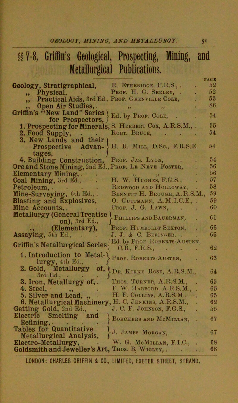 §§7-8. Grin’s Geological, Prospecting, Mining, Metallurgical Publications. and »» Geology, Stratigraphical, R. Etheridge, F.R.S.,. Physical, . . Prof. H. G. Seeley, . Practical Aids, 3rd Ed., Prof. Gkenville Oole, ,, Open Air Studies,. „ „ . Griffin's •• New Land Series 1 Ed b f 0oL for Prospectors, j J 1. Prospecting for Minerals, s. Herbert Cox, A.R.S.M., . 2. Food Supply, . . Robt. Bruce, 3. New Lands and their) Prospective Advan-| H. K. Mill, D.Sc., F.R.S.E. tages, j 4. Building Construction, Prof. Jas. Lyon, Ore and Stone Mining, 2nd Ed., Prof. Le Neve Foster, Elementary Mining,. „ „ Coal Mining, 3rd Ed., . H. W. Hughes, F.G.S., Petroleum,. . . . Redwood AND Holloway, . Mine-Surveying, 6th Ed., . Bennett H. Brough, A.R.S.M. Blasting and Explosives, O. Guttmann, A.M.I.C.E., . Mine Accounts,. . . Prof. J. G. Lawn, Metallurgy (GeneralTreatise i Ph]LI]p8 andBaueeuaHj . on), 3rd Ed., J ,, (Elementary), Prof. Humboldt Sexton, Assaying, 5th Ed., . . J. J. i C. Beringer, . Griffin's Metallurgical Series { 1. Introduction to Metal-' lurgy, 4th Ed., 2. Gold, Metallurgy of, ) 3rd Ed., . . . j 3. Iron, Metallurgy of,. Thos. Turner, A.R.S.M., 4. Steel, ,, . F. W. Harbord, A.R.S.M., 5. Silver and Lead, ,, . H. F. Collins, A.R.S.M., 6. Metallurgical Machinery, H. C. Jenkins, A.R.S.M., Getting Gold, 2nd Ed., . J. C. F. Johnson, F.G.S., Electric Smelting and Refining, ’^■Prof. Roberts-Austen, Dr. Kirke Rose, A.R.S.M. PAGE 52 52 53 86 54 55 54 54 54 56 56 57 58 , 59 59 60 61 66 66 62 63 64 65 65 65 62 55 j- Borchers and McMillan, . 67 1 / J. James Morgan, Tables for Quantitative Metallurgical Analysis, Electro-Metallurgy, . . w. G. McMillan, F.I.C., Goldsmith and Jeweller’s Art, Thos. B. Wigley, 67 68 68