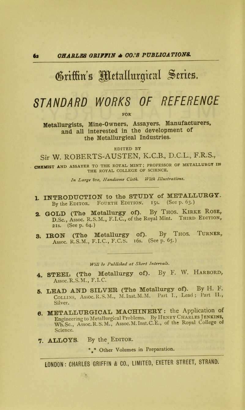 driffms llXetaliitrgrtal Sraes. STANDARD WORKS OF REFERENCE FOR Metallurgists, Mine-Owners, Assayers, Manufacturers, and all interested in the development of the Metallurgical Industries. EDITED BY Sir W. ROBERTS-AUSTEN, K.C.B., D.C.L., F.R.S., CHEMIST AND ASSAYER TO THE ROYAL MINT; PROFESSOR OF METALLURGY IK THE ROYAL COLLEGE OF SCIENCE. In Large 8vo, Handsome Cloth. With Illustrations. 1. INTRODUCTION to the STUDY of METALLURGY. By the Editor. Fourth Edition. 15s. (Seep. 63.) 2 GOLD (The Metallurgy of)- By Thos. Kirke Rose, D.Sc., Assoc. R.S.M., F.I.C., of the Royal Mint. Third Edition, 2is. (Seep. 64.) 3. IRON (The Metallurgy of). By Thos. Turner, ’ Assoc. R.S.M., F.I.C., F.C.S. 16s. (Seep. 65.) Will be Published at Short hite-rvals. 4. STEEL (The Metallurgy of). By F. W. Harbord, Assoc. R.S.M., F.I. C. 5. LEAD AND SILVER (The Metallurgy of). By H. R Collins, Assoc.R.S.M., M.Inst.M.M. Part I., Lead; fait II., Silver. 0. METALLURGICAL MACHINERY: the Application of Engineering to Metallurgical Problems. By IIenry Charles Jenkins, Wh.Sc., Assoc.R.S.M., Assoc.M.Inst.C.E., of the Royal College of Science. 7. ALLOYS. By the Editor. Other Volumes in Preparation.