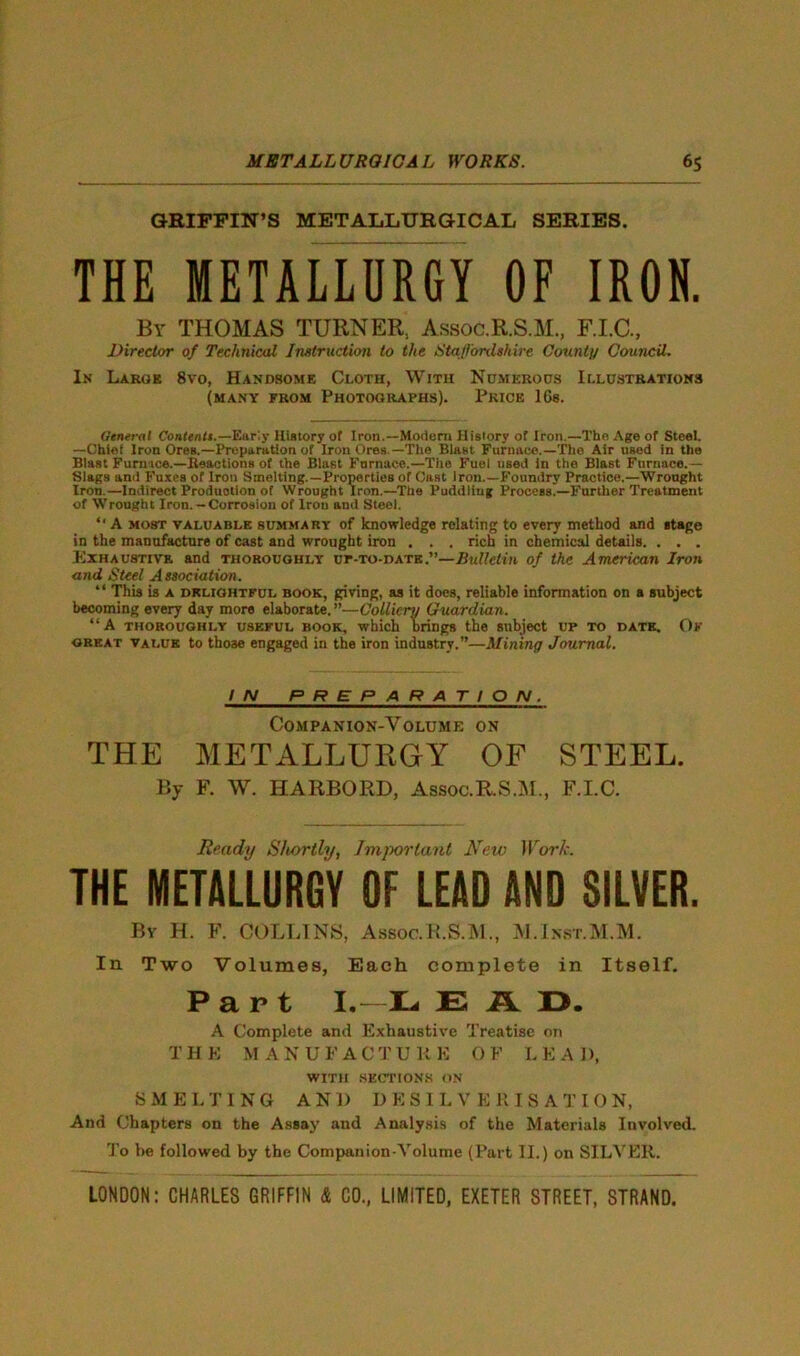 GRIFFIN’S METALLURGICAL SERIES. THE METALLURGY OF IRON. By THOMAS TURNER, Assoc.R.S.M., F.I.C., Director of Technical Instruction to the Staffordshire Count// Council. In Large 8vo, Handsome Cloth, With Numerous Illustrations (many from Photographs). Price 16s. General Contents.—Early History of Iron.—Modem History of Iron.—The Age of Steel. —Chief Iron Ores.—Preparation of Iron Ores —The Blast Furnace.—The Air used in the Blast Furnace.—Reactions of the Blast Fnrnace.—The Fuel used in the Blast Furnace.— Slags and Fuxes of Iron Smelting.—Properties of Cast Iron.—Foundry Practice.—Wrought Iron.—Indirect Production of Wrought Iron.—The Puddliug Process.—Further Treatment of Wrought Iron. — Corrosion of Iron and Steel. ‘‘ A most valuable summary of knowledge relating to every method and stage in the manufacture of cast and wrought iron . . . rich in chemical details. . . . Exhaustive and thoroughly up-to-date.”—Bulletin of the American Iron and Steel Association. “ This is a delightful book, giving, as it does, reliable information on a subject becoming every day more elaborate, ”—Colliery Guardian. “A thoroughly useful book, which brings the subject up to date. Ok great value to those engaged in the iron industry.”—Mining Journal. IN PREPARATION. Companion-Volume on THE METALLURGY OF STEEL. By F. W. HARBOKD, Assoc.R.S.M, F.I.C. Ready Shortly, Important New Work. THE METALLURGY OF LEAD AND SILVER. By H. F. COLLINS, Assoc.R.S.M., M.Ixst.M.M. In Two Volumes, Each complete in Itself. Part I.—'La E R. X>. A Complete and Exhaustive Treatise on T H E M A N U F A C T U R E O F L E A I >, WITH SECTIONS ON SMELTING AN1) DESILVKRISATION, And Chapters on the Assay and Analysis of the Materials Involved. To he followed by the Companion-Volume (Part II.) on SILVER.