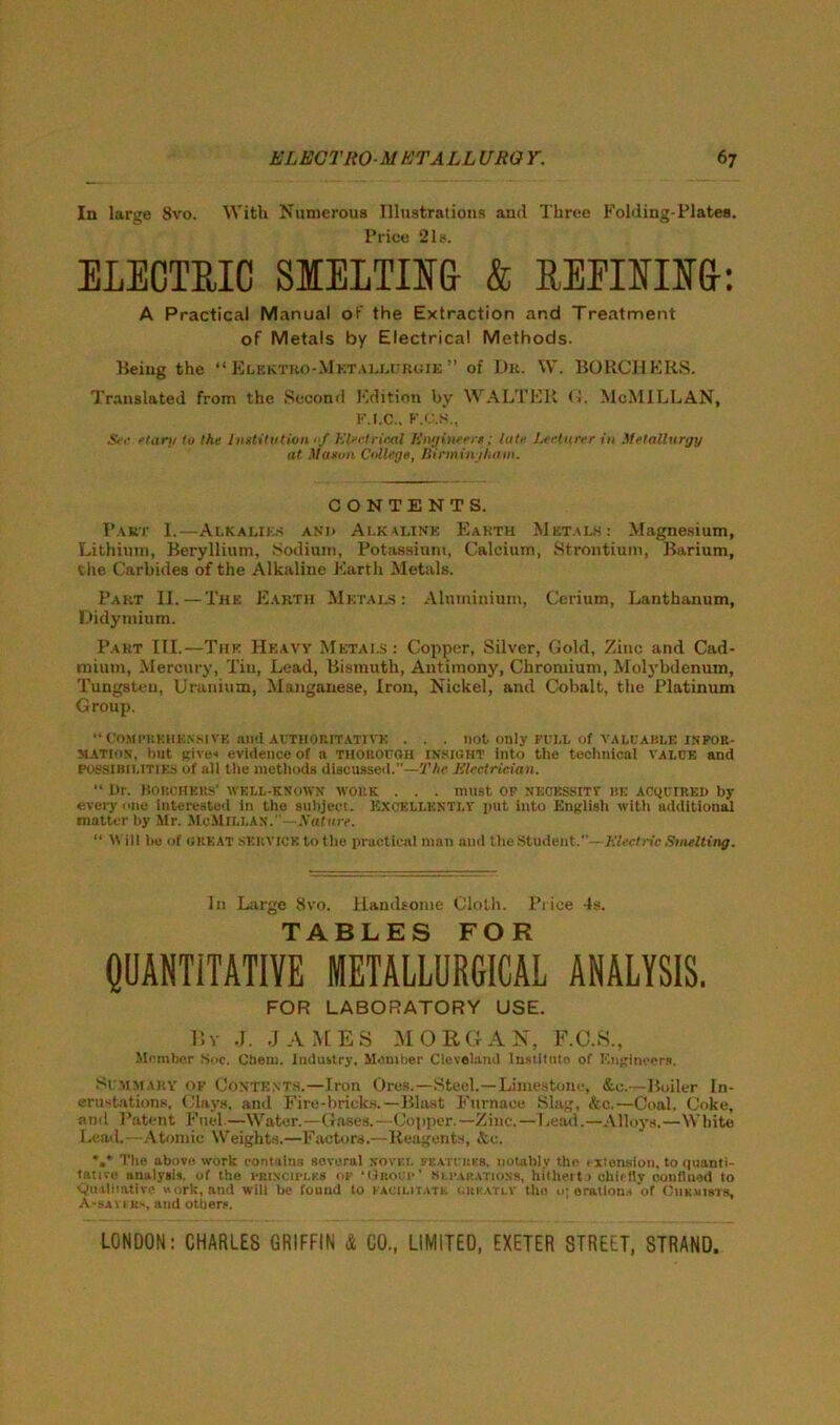 In large 8vo. With Numerous Illustrations and Three Folding-Plates. Price “21s. ELECTRIC SMELTING & REEIEIM: A Practical Manual of the Extraction and Treatment of Metals by Electrical Methods. Being the “ Elkktro-Mktaljmjruie ” of Dr. W. BORCHERS. Translated from the Second Edition by WALTER <1. McMILLAN, F.I.C., F.C.S., Sec etarti to the Institution 0/ Electrical Engineer*; late Lecturer in Metallurgy at Mason College, Birmingham. CONTENTS. Pakt I.—Alkalies and Alkaline Earth Mktals : Magnesium, Lithium, Beryllium, Sodium, Potassium, Calcium, Strontium, Barium, Che Carbides of the Alkaline Earth Metals. Part II.—The Earth Metals: Aluminium, Cerium, Lanthanum, Didymium. Part III.—The Heavy Metals : Copper, Silver, Gold, Zinc and Cad- mium, Mercury, Tin, Lead, Bismuth, Antimony, Chromium, Molybdenum, Tungsten, Uranium, Manganese, Iron, Nickel, and Cobalt, the Platinum Group. “ COMPREHENSIVE and AUTHORITATIVE . . . not only FULL of VALUABLE INFOR- MATION, but give* evidence of a THOROUGH insight into the technical value and possibilities of all the methods discussed.”—The Electrician. “ Hr. Bouchers’ well-known work . . . must of necessity be acquired by every one interested in the subject. Excellently put into English with additional matter by Mr. McMillan.”—-Hatttre. “ Will be of great service to the practical man and the Student.—Electric Smelting. In Large 8vo. Handsome Cloth. Price 4s. TABLES FOR QUANTITATIVE METALLURGICAL ANALYSIS. FOR LABORATORY USE. By J. JAMES MORGAN, F.C.S., Member Soc. Chem. Industry, Member Cleveland Institute of Engineers. Summary of Contents.—Iron Ores.—Steel.—Limestone, &o.—Boiler In- crustations. Clays, and Fire-bricks.—Blast Furnace Slag, &c.—Coal, Coke, and Patent Fuel.—Water.—Gases.—Copper.—Zinc.—Lead.—Alloys.—White Lead. -Atomic Weights.—Factors.—Reagents, &c. *,* Tlie above work contains several novel features, notably the 1 xtonsion, to quanti- tative analysis, of the principles of ‘Group’ separations, hitherto chiefly confined to ‘Qualitative work, and will be found to facilitate, i.rkatlv tho o; erations of Chemists, A-sayeks, and others.