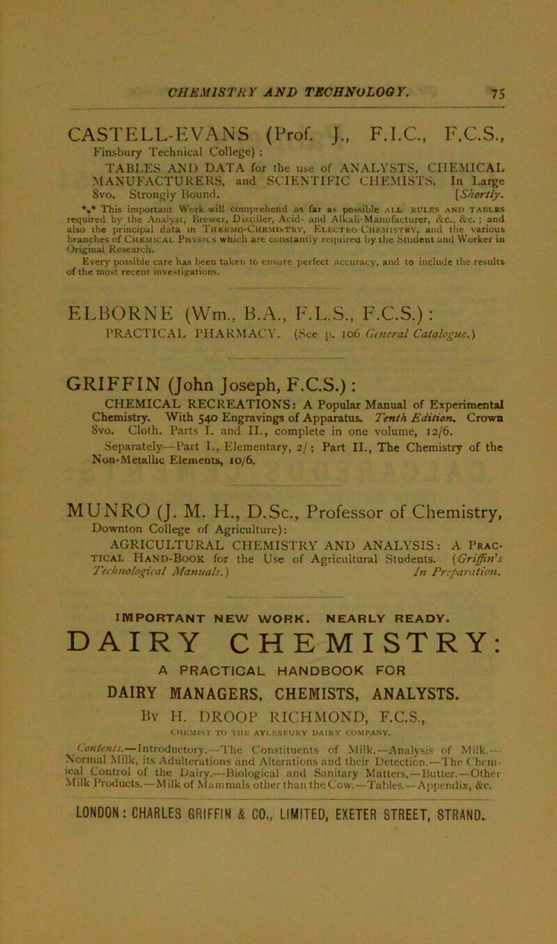 CASTELL-EVANS (Prof. J., F.I.C., F.C.S., Finsbury Technical College) : TABLES AND DATA for the use of ANALYSTS, CHEMICAL MANUFACTURERS, and SCIENTIFIC CHEMISTS. In Large Svo. Strongly Bound. [Shortly. *,* This important Work will comprehend as far as possible all rules and tables required by the Analyst, Brewer, Distiller, Acid- and Alkali-Manufacturer, esc.. &c. ; and also the principal data in Thkrmo-ChkmisTRY, Klhctko-Chbmistry, and the various branches of Chemical Physics which are constantly required by the Student and Worker in Original Research. Every possible care has been taken to ensure perfect accuracy, and to include the results of the most recent investigations. ELBORNE (Win., B.A., F.L.S., F.C.S.) : PRACTICAL PHARMACY. (See p. 106 General Catalogue.) GRIFFIN (John Joseph, F.C.S.) : CHEMICAL RECREATIONS: A Popular Manual of Experiments Chemistry. With 540 Engravings of Apparatus. Tenth Edition. Crown Svo. Cloth. Parts I. and II., complete in one volume, 12/6. Separately—Part I., Elementary, 2/; Part II., The Chemistry of the Non-Metallic Elements, 10/6. MUNRO (J. M. H., D.Sc., Professor of Chemistry, Downton College of Agriculture): AGRICULTURAL CHEMISTRY AND ANALYSIS: A Prac- tical Hand-Book for the Use of Agricultural Students. (Griffin's Technological Manuals.) In Preparation. IMPORTANT NEW WORK. NEARLY READY. DAIRY CHEMISTRY: A PRACTICAL HANDBOOK FOR DAIRY MANAGERS, CHEMISTS, ANALYSTS. By H. DROOP RICHMOND, F.C.S., CHUM1ST TO till- AYLKSBUKY DAIRY COMPANY. contents.—Introductory. -The Constituents of Milk.—Analysis of Milk.— Normal Milk, its Adulterations and Alterations and their Detection.—The Chem- ical Control of the Dairy.—Biological anil Sanitary Matters.—Butter.—Othci Milk Products.—- Milk of Mammals other than the Cow.—Tables.—Appendix, &c.