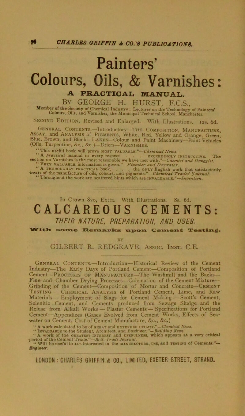 Painters' Colours, Oils, & Varnishes: A PRACTICAL MANUAL. By GEORGE H. HURST, F.C.S, Member of the- Society of Chemical Industry ; Lecturer on the Technology of Painter*’ Colours, Oils, and Varnishes, the Municipal Technical School, Manchester. Second Edition, Revised and Enlarged. With Illustrations. 12s. 6d. General Contents.—Introductory—The Composition, Manufacture, Assay, and Analysis of Pigments, White, Red, Yellow and Orange, Green, Blue, Brown, and Black—Lakes—Colour and Paint Machinery—Paint Vehicles (Oils, Turpentine, &c., &c.)—Driers—Varnishes. This useful book will prove most valuable.”—Chemical Nnvi. ,A j>radical manual in every respect . . . exceedingly instructive. The sec tion on Varnishes is the most reasonable we have met with.”—Chemist and Druggist. “ Very valuable information is given.”—Plumber and Decorator. A thoroughly tractical book, . . . the only English work that satisfactorily treats of the manufacture of oils, colours, and pigments.—Chemical Trades' Journal “ Throughout the work are scattered hints which are invaluable.”—Invention. In Crown 8vo, Extra. With Illustrations. 8s. 6d. CALCAREOUS CEMENTS: THEIR NATURE, PREPARATION, AND USES. VV i th some Remarks u pon Cement Testing. BY GILBERT R. REDGRAVE, Assoc. Inst. C.E. General Contents.—Introduction—Historical Review of the Cement Industry—The Early Days of Portland Cement—Composition of Portland Cement—Processes of Manufacture—The Washmill and the Backs— Flue and Chamber Drying Processes—Calcination of the Cement Mixture— Grinding of the Cement—Composition of Mortar and Concrete—Cement Testing — Chemical Analysis of Portland Cement, Lime, and Raw Materials—Employment of Slags for Cement Making — Scott’s Cement, Selenitic Cement, and Cements produced from Sewage Sludge and the Refuse from Alkali Works — Plaster Cements — Specifications for Portland Cement—Appendices (Gases Evolved from Cement Works, Effects of Sea- water on Cement, Cost of Cement Manufacture, See., &c.) A work calculated to be of great and extended utility.—Chemical Heirs. “ Invaluable to the Student, Architect, and Engineer.”— Building Petes. *• A work of the greatest interest and usefulness, which appears at a very critical period of the Cement Trade.”—Bril. Trade Journal. “ Will bo useful to all interested in the manufacture, use, and testing of Cements.”— Bngineer