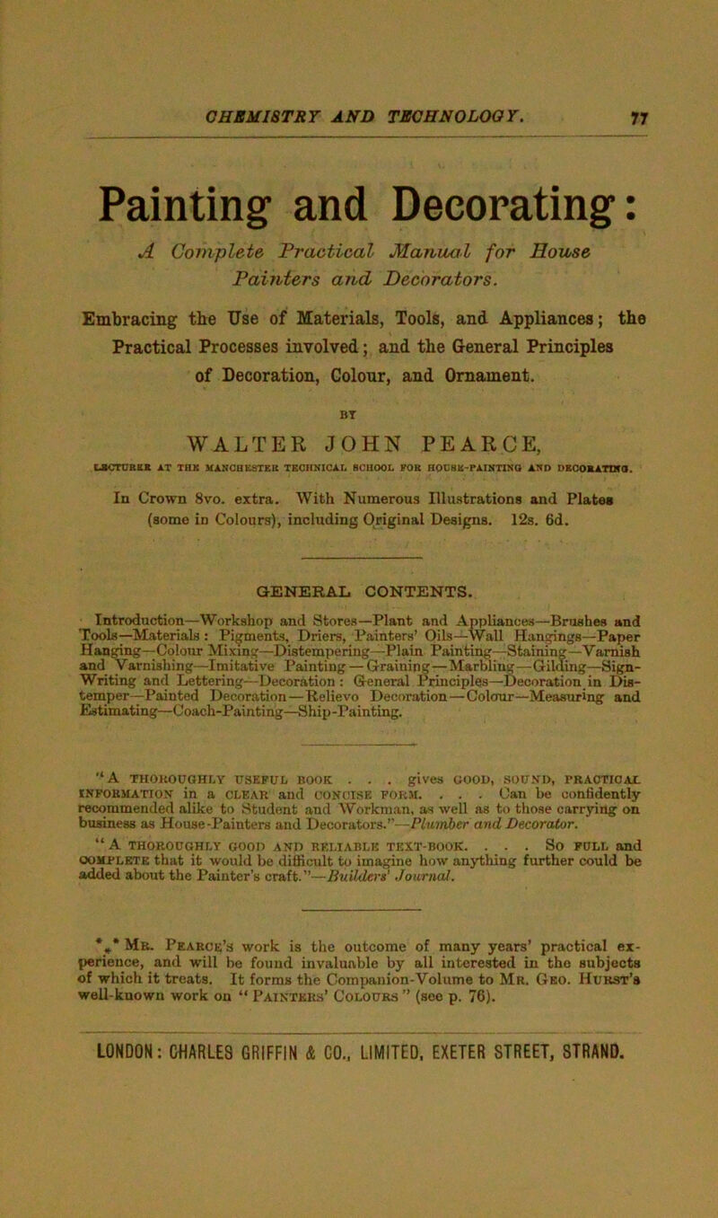 Painting- and Decorating: A Complete Practical Manual for House Painters and Decorators. Embracing the Use of Materials, Tools, and Appliances; the Practical Processes involved; and the General Principles of Decoration, Colour, and Ornament. BT WALTER JOHN PEARCE, UCTCREK AT THK MANCHESTER TECHNICAL SCHOOL POK HOOSU-PAINTINO AND DECOMATIN0. In Crown 8vo. extra. With Numerous Illustrations and Plates (some in Colours), including Original Designs. 12s. 6d. GENERAL CONTENTS. Introduction—Workshop and Stores—Plant and Appliances—Brushes and Tools—Materials : Pigments, Driers, Painters’ Oils—Wall Hangings—Paper Hanging—-Colour Mixing—Distempering—Plain Painting—Staining—Varnish and Varnishing—Imitative Painting — Graining—Marbling—Gilding—Sign- Writing and Lettering—Decoration : General Principles—Decoration in Dis- temper—Painted Decoration—Relievo Decoration—Colour—Measuring and Estimating—Coach-Painting—Ship-Painting. '‘A THOROUGHLY USEFUL BOOK . . . gives GOOD, SOUND, PRACTICAL information in a clear and CONCISE form. . . . Can be confidently recommended alike to Student and Workman, as well as to those carrying on business as House-Painters and Decorators.”—Plumber and Decorator. “ A THOROUGHLY GOOD AND RELIABLE TEXT-BOOK. . . . So FULL and oomplete that it would be difficult to imagine how anything further could be added about the Painter’s craft.”—Builders' Journal. *** Mr. Pearce’s work is the outcome of many years’ practical ex- perience, and will be found invaluable by all interested in tho subjects of which it treats. It forms the Companion-Volume to Mr. Geo. Hurst’s well-known work on “ Painters’ Colours ” (see p. 76).