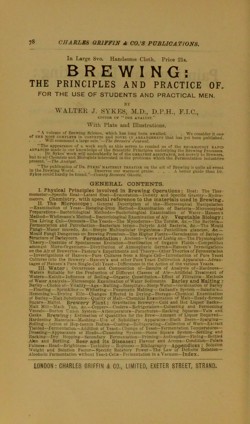 In Large 8vo. Handsome Cloth. Price 21s. BREWING: THE PRINCIPLES AND PRACTICE OF. FOR THE USE OF STUDENTS AND PRACTICAL MEN. BY WALTER J. SYKES, M.D., D.P.H., F.I.C., KDITOR OF “THE ANALYST.” With Plate and Illustrations. “ A volume of Brewing Science, which lias long been awaited. . . . We consider it one- of tub MOST COMPLETE ill contents mid novkl in arranuement that has yet been published . . . «ill command a large sale.— The Brewera’ Journal. Tile appearance of a work such as this serves to remind us of the knormocsly rapid- advances made in our knowledge of the Scientific Principles underlying the Brewing Processes. • • • Dr. Sykes work will undoubtedly be of tlic greatest assistance, not merely to Brewers, but to all Chemists and Biologists interested in the problems which the Fermentation industries- present. —The Analytt.  Tlie publication of Dr. Sykes’ masterly trkatise on the art of Brewing is quite an event in the Brewing World. . . . Deserves our warmest praise. . . . A better guide than Dr Sykes could hardly be found.”— County Brewers' Gazette. GENERAL CONTENTS. I- Physical Principles involved in Brewing Operations: Heat: The Ther mometer—Specific Heat—Latent Heat—Evaporation—Density and Specific Gravity—Hydro- meters. Chemistry, with special reference to the materials used in Brewing- II. The Microscope: General Description of the—Microscopical Manipulation —Examination of Yeast—Hanging-Drop Method—Examination of Bacteria—Microscopical Preparations— Bacteriological Methods—Bacteriological Examination of Water- Hansen's Method—Wichmann’s Method—Bacteriological Examination of Air. Vegetable Biology: The Living Cell—Osmosis—Tile Yeasts—The Mycoderms—The Torulse, Ac.—The Bacteria— Fermentation and Putrefaction—Bacterium termo-Butyric Acid Bacteria, Ac—The Mould Fnngl—Mucor mucedo, Ac.— Simple Multicellular Organisms-Penicillium glaucum, Ac - Mould Fungi Dangerous on Brewing Premises—The Higher Plants—Germination of Barley— Structure of Barleycorn. Fermentation : Ancient— Views of Liebig on—The Pliysiologica-1 Theory’—Doctrine of Spontaneous Evolution—Sterilisation of Organic Fluids—Competition amongst Micro-Organisms—Distribution of Atmospheric Germs—Hansen’s Investigations on the Air of Breweries—Pasteur’s Experiments and Theory—Other Theories of Fermentation —Investigations of Hansen—Pure Cultures from a Single Cell—Introduction of Pure Yeast Cultures into the Brewery— Hansen's and other Pure Yeast Cultivation Apparatus—Advan- tages of Hansen’s Pure Single-Cell Yeast—Differences in the Action of the various Yeasts. III. Water: Occurrence and Composition of—Results of Analysis of-Hardness— Waters Suitable for the Production of Different Classes of Aie—Artificial Treatment of Waters—Kainit—Influence of Boiling—Organic Constitution—Effect of Filtration-Methods of Water Analysis—Microscopic Examination of Water Sediments. Barley and Malting r Barley—Choice of—Vitality—Age—Malting—Stcepings—Steep-Water—Germination of Barley —Flooring —Sprinkling — Withering—Pneumatic Malting—Galland's System — Saladin’s— Hemming's—Drying ICiln—Changes Effected in Drying—Storage—Chemical Examination of Burley—Malt Substitutes-Quality of Malt—Chemical Examination of Malt—Ready-formed Sugars—Maltol. Brewery Plant: Gravitation Brewery—Cold and Hot Liquor Backs— Malt Mill—Hash Tun, Ac.—Coppers— Coolers —Refrigerators—Collecting and Fermenting Vessels—Burton Union System—Attenipcrators—Parachutes—Racking Squares—Vats and Casks Brewing : Estimation of Quantities for the Brew—Amount of Liquor Required- Hardening Materials—Mushing—Use of Subsidiary Apparatus—Black Beers—Sparging— Bolling—Action of Ilop-tannin Bodies—Cooling—Refrigerating—Collection of Wort—Extract Yielded—Fermentation—Addition of Yeast—Change of Yeast—Fermentation Temperatures— Dressing—Appearance ot Heads—Cleansing System—Stone Square System—Settling and Racking—Dry Hopping—Secondary Fermentation—Priming-Antiseptic.—Fining—Bottled Ales and Bottling. Beer and its Diseases: Flavour and Aroma—Condition—Palate Fulness-Head—Brightness—Turbidity — Ropincss — Bibliography—Appendices : Solution Weight and Solution Factor—Specific Rotatory Power-The Law of Definite Relation— Alcoholic Fermentation without Yeast-Cells-Fermentation in a Vacuum—Index.