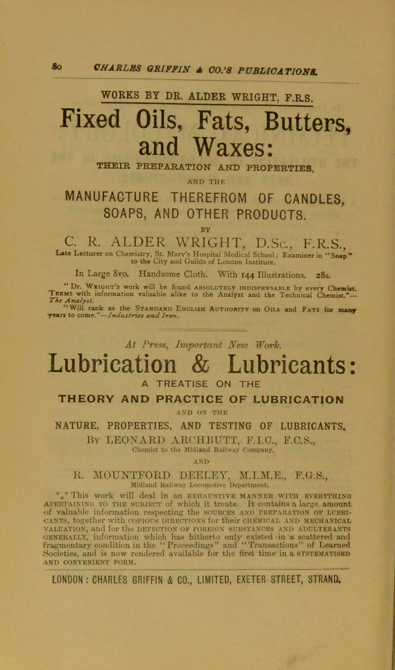 So WORKS BY DR. ALDER WRIGHT, F.R.S. Fixed Oils, Fats, Butters, and Waxes: THEIR PREPARATION AND PROPERTIES, AND THE MANUFACTURE THEREFROM OF CANDLES, SOAPS, AND OTHER PRODUCTS. BY C. R. ALDER WRIGHT, D.Sc. Late Lecturer on Chemistry, St. Mary's Hospital Medical School; Examiner in to the City and Guilds of London Institute. F.R.S., Soap' In Large 8vo. Handsome Cloth. With 144 Illustrations. 28s. “Dr. Wright’s work will be found absolutely indispensable by every Chemist. Teems with information valuable alike to the Analyst and the Technical Chemist,*— The Analyst. “Will rank as the Standard English Authority on Oils and Fats for many years to come.”—Industries and Iran. At Press, Important New Work. Lubrication & Lubricants: A TREATISE ON THE THEORY AND PRACTICE OF LUBRICATION AND ON THE NATURE, PROPERTIES, AND TESTING OF LUBRICANTS. By LEONARD ARCHBUTT, F.I.C., F.C.S,, Chemist to the Midland Railway Company, AND II. MOUNTFOIID DEELEY, M.I.M.E., F.G.S., Midland Railway Locomotive Department. *** This work will deal in an exhaustive manner with everything APEUTAiNiNi; to the subject of which it treats. It contains a large amount <jf valuable information respecting the sources and preparation op lubri- cants, together with COPIOUS DIRECTIONS for their CHEMICAL and mechanical valuation, and for the detection op foreign substances and adulterants generally, information which has hitherto only existed in a scattered and fragmentary condition in the “Proceedings” and “Transactions” of Learned .Societies, and is now rendered available for the first time in a systematised AND CONVENIENT FORM.