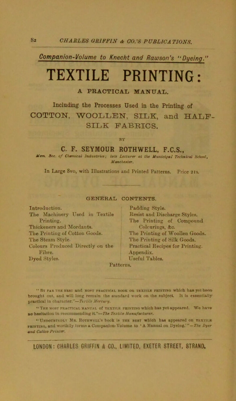 Companion-Volume to Knecht and Rauuson’s “Dyeing.” TEXTILE PRINTING: A PRACTICAL MANUAL. Including the Processes Used in the Printing of COTTON, WOOLLEN, SILK, and HALF- SILK FABRICS. BY C. F. SEYMOUR ROTHWELL, F.C.S., Mem. Soc. of Chemical Industries; late Lecturer at the Municipal Technical School. Manchester. In Large 8vo, with Illustrations and Printed Patterns. Price 21s. GENERAL CONTENTS. Introduction. The Machinery Used in Textile Printing. Thickeners and Mordants. The Printing of Cotton Goods. The Steam Style. Colours Produced Directly on the Fibre. Dyed Styles. Padding Style. Resist and Discharge Styles. The Printing of Compound Colourings, &c. The Printing of Woollen Goods. The Printing of Silk Goods. Practical Recipes for Printing. Appendix. Useful Tables. “ Br fa it tub bust and most practical book on tkxtilf. printing which has yet boon brought out, and will long remain the standard work on the subject. It is essentially practical in character.”—Textile Mercury. “ Tup. most practical manual of textile printing which has yet appeared. We have no hesitation in recommending it—The Textile Manufacturer. “ Usboubtkdlv S1r. Bothwkll's book is thr best which bas appeared on textile. rantTiNG, and worthily forms a Companion-Volume to * A Manual on Dyeing.' —The Dyer and Calico Printer.