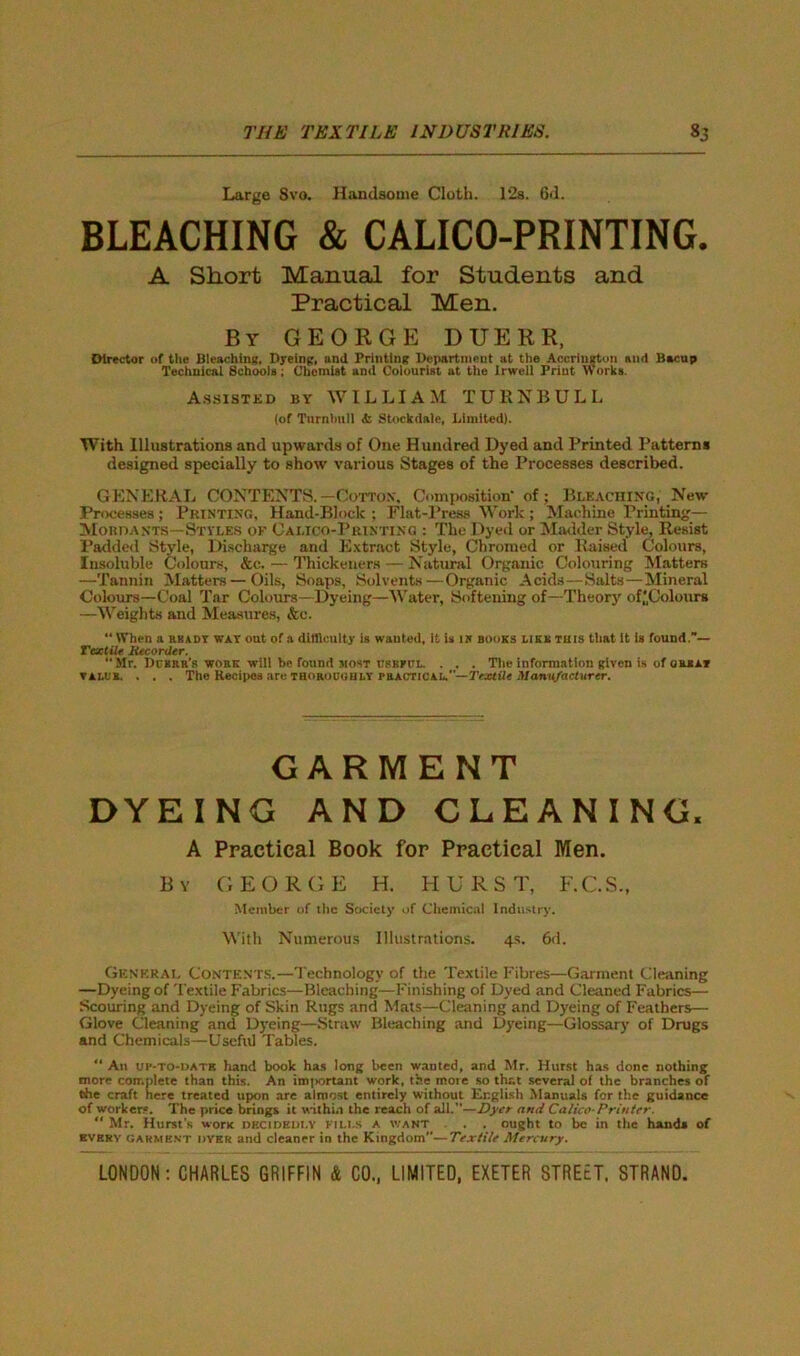 Large 8vo. Handsome Clotli. 12a. 6d. BLEACHING & CALICO-PRINTING. A Short Manual for Students and Practical Men. By GEORGE DUERR, Director of the Bleaching, Dyeing, and Printing Department at the Accrington and Bacup Technical Schools; Chemist and Colourist at the Irwell Print Works. Assisted by WILLIAM TURNBULL (of Turnbull & Stockdale, Limited). With Illustrations and upwards of One Hundred Dyed and Printed Patterns designed specially to show various Stages of the Processes described. GENERAL CONTENTS.—Cotton*. Composition’ of; Bleaching, New Processes ; Printing, Hand-Block ; Flat-Press Work ; Machine Printing— Mordants—Styles of Calico-Printing : The Dyed or Madder Style, Resist Padded Style, Discharge and Extract Style, Chromed or Raised Colours, Insoluble Colours, &c. — Thickeners — Natural Organic Colouring Matters —Tannin Matters — Oils, Soaps, Solvents—Organic Acids—Salts—Mineral Colours—Coal Tar Colours—Dyeing—Water, Softening of—Theory of'Colours —Weights and Measures, &e.  When a rbady way out of a difficulty is wanted. It is is books lieu this that It is found.— Textile Recorder.  Mr. Demur's wobk will be found most cskfcl. . . . The information given is of great V ALL'S. . . . Tho Recipes are thoroughly practical.—Textile Manufacturer. GARMENT DYEING AND CLEANING. A Practical Book for Practical Men. By GEORGE H. HURST, F.C.S., Member of the Society of Chemical Industry. With Numerous Illustrations. 4s. 6d. General Contents.—Technology of the Textile Fibres—Garment Cleaning —Dyeing of Textile Fabrics—Bleaching—Finishing of Dyed and Cleaned Fabrics— Scouring and Dyeing of Skin Rugs and Mats—Cleaning and Dyeing of Feathers— Glove Cleaning and Dyeing—Straw Bleaching and Dyeing—Glossary of Drugs and Chemicals—Useful Tables. “ An up-to-date hand book has long been wanted, and Mr. Hurst has done nothing more complete than this. An important work, the mote so that several of the branches of the craft here treated upon are almost entirely without English Manuals for the guidance of workers. The price brings it wilhia the reach of all.”—Dyer and Calico-Printer. “ Mr. Hurst’s wortc dkcidedi.y kills a want . . ought to be in the hand, of every garment dver and cleaner in the Kingdom—Textile Mercury.