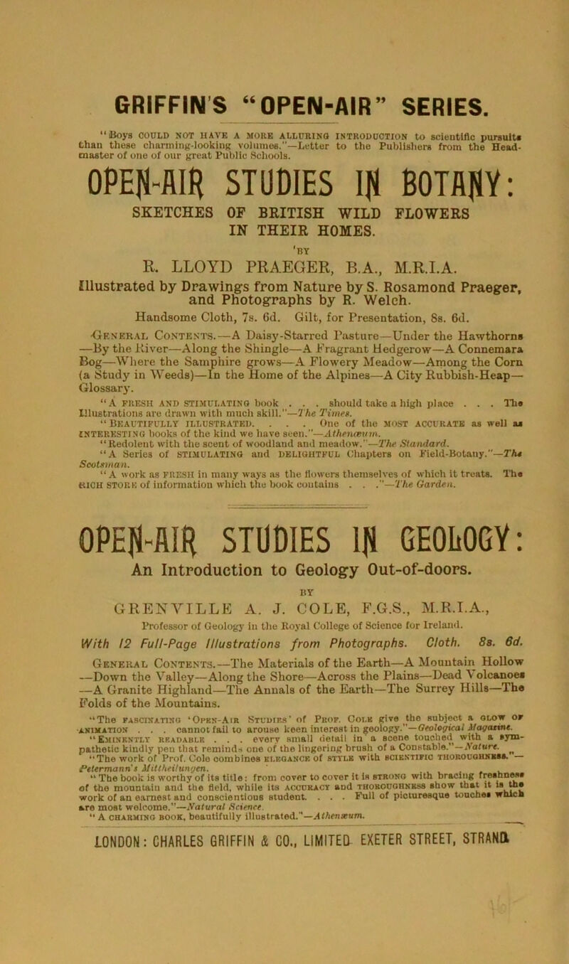 GRIFFINS “OPEN-AIR” SERIES. “Boys COULD NOT HAVE A MOKE ALLURING INTRODUCTION to scientific pursuit* than these charming-looking volumes.—Letter to the Publishers from the Head- master of one of our great Public Schools. OPEJi-flIH STUDIES Ifl BOTANY: SKETCHES OF BRITISH WILD FLOWERS IN THEIR HOMES. 'by R. LLOYD PRAEGER, B.A., M.R.I.A. Illustrated by Drawings from Nature by S. Rosamond Praeger, and Photographs by R. Welch. Handsome Cloth, 7s. 6d. Gilt, for Presentation, Ss. 6d. •General Contents.—A Daisy-Starred Pasture—Under the Hawthorns —By the River—Along the Shingle—A Fragrant Hedgerow—A Connemara Bog—Where the Samphire grows—A Flowery Meadow—Among the Corn (a Study in Weeds)—In the Home of the Alpines—A City Rubbish-Heap— Glossary. “A fresh AND stimulating book . . . should take a high place . . . Ill* Illustrations are drawn with much skill.—The Time*. “ Beautifully illustrated. . . . One of the most accurate as well a* interesting books of the kind we have seen.”—Athenmnn. “Redolent with the scent of woodland and meadow.”—The Standard. “A Series of stimulating and delightful Chapters on Field-Botany.”—Th* Scotsman. “A work as FRESH in many ways as the flowers themselves of which it treats. Th« rich stork of information which the book contains . . .—The Garden. OPEN-AIR STUDIES ljl GEOLOGY: An Introduction to Geology Out-of-doors. BY GRENVILLE A. J. COLE, F.G.S., M.R.I.A., Professor of Geolog)’ in the Koyal College of Science for Ireland. With 12 Full-Page Illustrations from Photographs. Cloth. 8s. 6d. General Contents.—The Materials of the Earth—A Mountain Hollow —Down the Valley—Along the Shore—Across the Plains—Dead V olcanoes —A Granite Highland—The Annals of the Earth—The Surrey Hills—Th« Folds of the Mountains. “The fascinating ‘Open-Air Studies’ of Prof. Cole give the subject a glow or animation . . . cannot fail to arouse keen interest in geology.—Geological Aiagattne. “Eminently readable . . . every small detail in a scone touched with a sym- pathetic kindly peu that reminds one of the lingering brush of a Constable.”—Nature. ^ “The work of Prof. Cole combines elegance of style with scientific thoroughness. FeUrmanris Afittheitungen. t _ . . _ . “ The book is worthy of its title: from cover to cover it is strong with bracing freshness of the mountain and the field, while its accuracy and thoroughness Bhow that it is tnj work of an earnest and conscientious student. . . • Full of picturesque touches wnicE are most welcome.”—Natural Science. “ A charming book, beautifully illustrated.”—Athenxum.