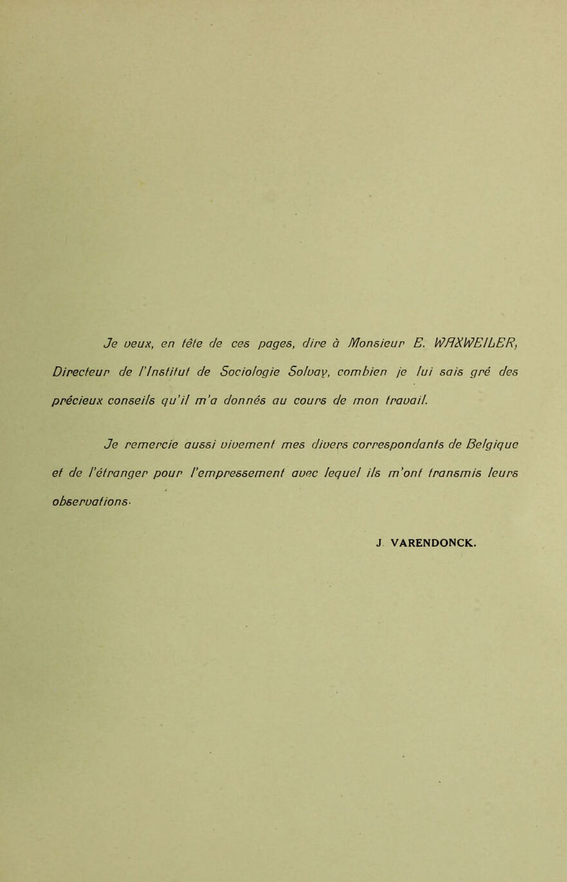 Je veux, en tête de ces pages, dire à Monsieur E. WHXWEILER, Directeur de l’Institut de Sociologie Solvay, combien je lui sais gré des précieux conseils qu’il m’a donnés au cours de mon travail. Je remercie aussi vivement mes divers correspondants de Belgique et de l’étranger pour l’empressement avec lequel Us m’ont transmis leurs observations- J VARENDONCK.