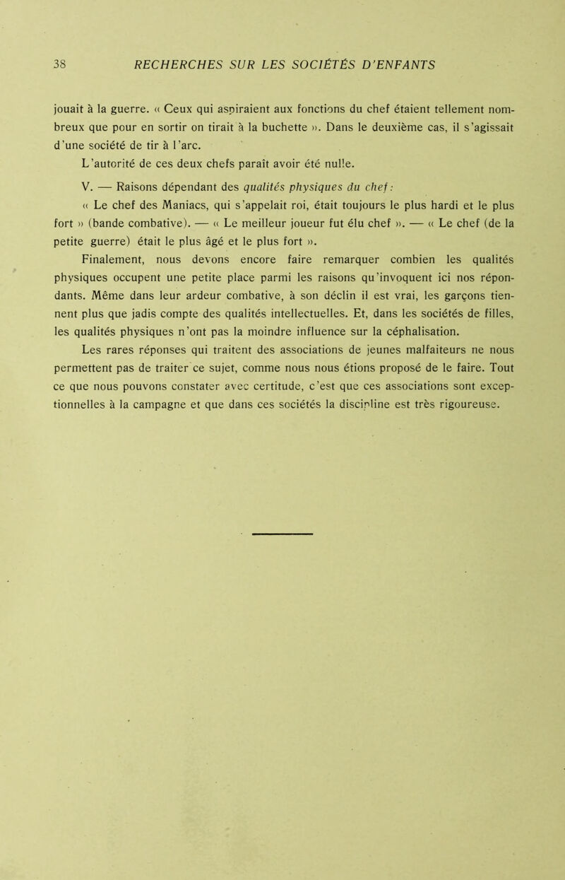 jouait à la guerre. « Ceux qui aspiraient aux fonctions du chef étaient tellement nom- breux que pour en sortir on tirait à la bûchette ». Dans le deuxième cas, il s’agissait d’une société de tir à l’arc. L’autorité de ces deux chefs paraît avoir été nulle. V. — Raisons dépendant des qualités physiques du chef : « Le chef des Maniacs, qui s’appelait roi, était toujours le plus hardi et le plus fort » (bande combative). — « Le meilleur joueur fut élu chef ». — « Le chef (de la petite guerre) était le plus âgé et le plus fort ». Finalement, nous devons encore faire remarquer combien les qualités physiques occupent une petite place parmi les raisons qu’invoquent ici nos répon- dants. Même dans leur ardeur combative, à son déclin il est vrai, les garçons tien- nent plus que jadis compte des qualités intellectuelles. Et, dans les sociétés de filles, les qualités physiques n’ont pas la moindre influence sur la céphalisation. Les rares réponses qui traitent des associations de jeunes malfaiteurs ne nous permettent pas de traiter ce sujet, comme nous nous étions proposé de le faire. Tout ce que nous pouvons constater avec certitude, c’est que ces associations sont excep- tionnelles à la campagne et que dans ces sociétés la discipline est très rigoureuse.