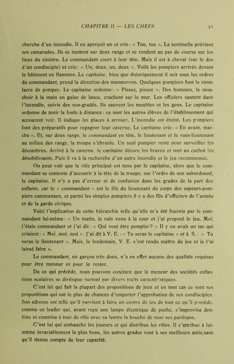 cherche d’un incendie. II en aperçoit un et crie: « Tou, tou ». La sentinelle prévient ses camarades. Ils se mettent sur deux rangs et se rendent au pas de course sur les lieux du sinistre. Le commandant court à leur tête. Mais il est à cheval (sur le dos d’un condisciple) et crie: « Un, deux, un, deux ». Voilà les pompiers arrivés devant le bâtiment en flammes. Le capitaine, bien que théoriquement il soit sous les ordres du commandant, prend la direction des manœuvres. Quelques pompiers font le simu- lacre de pomper. Le capitaine ordonne : « Pissez, pissez ». Des hommes, le mou- choir à la main en guise de lance, crachent sur le mur. Les officiers sautent dans l’incendie, suivis des non-gradés. Ils sauvent les meubles et les gens. Le capitaine ordonne de tenir la foule à distance: ce sont les autres élèves de l’établissement qui accourent voir. Il indique les places à arroser. L’incendie est éteint. Les pompiers font des préparatifs pour regagner leur caserne. Le capitaine crie : « En avant, mar- che ». Et, sur deux rangs, le commandant en tête, le lieutenant et le sous-lieutenant au milieu des rangs, la troupe s’ébranle. Un seul pompier reste pour surveiller les décombres. Arrivé à la caserne, le capitaine décore les braves et met au cachot les désobéissants. Puis il va à la recherche d’un autre incendie et le jeu recommence. On peut voir que le rôle principal est tenu par le capitaine, alors que le com- mandant se contente d’accourir à la tête de la troupe, sur l’ordre de son subordonné, le capitaine. Il n’y a pas d’erreur ni de confusion dans les grades de la part des enfants, car le « commandant » est le fils du lieutenant du corps des sapeurs-pom- piers communaux, et parmi les simples pompiers il y a des fils d’officiers de l’armée et de la garde civique. Voici l’explication de cette hiérarchie telle qu’elle m’a été fournie par le com- mandant lui-même: « Un matin, je suis venu à la cour et j’ai proposé le jeu. Moi, j’étais commandant et j’ai dit: « Qui veut être pompier? » Il y en avait un tas qui criaient: « Moi, moi, moi ». J’ai dit à V. E. : « Tu seras le capitaine » et à S. : « Tu seras le lieutenant ». Mais, le lendemain, V. E. s’est rendu maître du jeu et je l’ai laissé faire ». Le commandant, un garçon très doux, n’a en effet aucune des qualités requises pour être meneur et pour le rester. De ce qui précède, nous pouvons conclure que le meneur des sociétés enfan- tines scolaires se distingue surtout par divers traits caractéristiques. C’est lui qui fait la plupart des propositions de jeux et en tout cas ce sont ses propositions qui ont le plus de chances d’emporter l’approbation de ses condisciples. Son adresse est telle qu’il parvient à faire un centre de jeu de tout ce qu’il possède, comme ce leader qui, ayant reçu une lampe électrique de poche, s’improvisa den- tiste et examina à tour de rôle avec sa lampe la bouche de tous ses partisans. C’est lui qui embauche les joueurs et qui distribue les rôles. Il s’attribue à lui- même invariablement le plus beau, les autres grades vont à ses meilleurs amis,sans qu’il tienne compte de leur capacité.