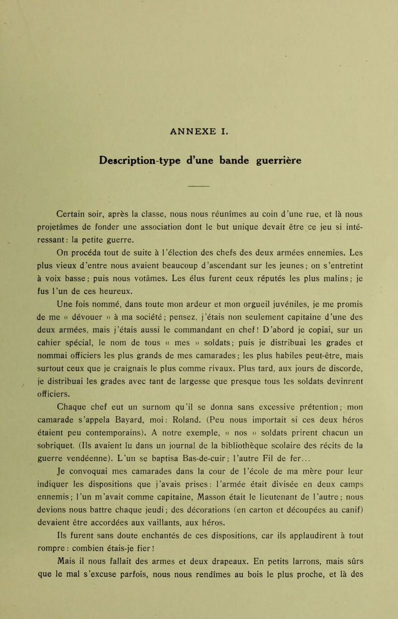 Description-type d’une bande guerrière Certain soir, après la classe, nous nous réunîmes au coin d’une rue, et là nous projetâmes de fonder une association dont le but unique devait être ce jeu si inté- ressant: la petite guerre. On procéda tout de suite à l’élection des chefs des deux armées ennemies. Les plus vieux d’entre nous avaient beaucoup d’ascendant sur les jeunes; on s’entretint à voix basse; puis nous votâmes. Les élus furent ceux réputés les plus malins; je fus l’un de ces heureux. Une fois nommé, dans toute mon ardeur et mon orgueil juvéniles, je me promis de me « dévouer » à ma société; pensez, j’étais non seulement capitaine d’une des deux armées, mais j’étais aussi le commandant en chef! D’abord je copiai, sur un cahier spécial, le nom de tous « mes » soldats; puis je distribuai les grades et nommai officiers les plus grands de mes camarades; les plus habiles peut-être, mais surtout ceux que je craignais le plus comme rivaux. Plus tard, aux jours de discorde, je distribuai les grades avec tant de largesse que presque tous les soldats devinrent officiers. Chaque chef eut un surnom qu’il se donna sans excessive prétention; mon camarade s’appela Bayard, moi: Roland. (Peu nous importait si ces deux héros étaient peu contemporains). A notre exemple, « nos » soldats prirent chacun un sobriquet. (Ils avaient lu dans un journal de la bibliothèque scolaire des récits de la guerre vendéenne). L’un se baptisa Bas-de-cuir; l’autre Fil de fer... Je convoquai mes camarades dans la cour de l’école de ma mère pour leur indiquer les dispositions que j’avais prises: l’armée était divisée en deux camps ennemis; l’un m’avait comme capitaine, Masson était le lieutenant de l’autre; nous devions nous battre chaque jeudi ; des décorations (en carton et découpées au canif) devaient être accordées aux vaillants, aux héros. Ils furent sans doute enchantés de ces dispositions, car ils applaudirent à tout rompre : combien étais-je fier ! Mais il nous fallait des armes et deux drapeaux. En petits larrons, mais sûrs que le mal s’excuse parfois, nous nous rendîmes au bois le plus proche, et là des