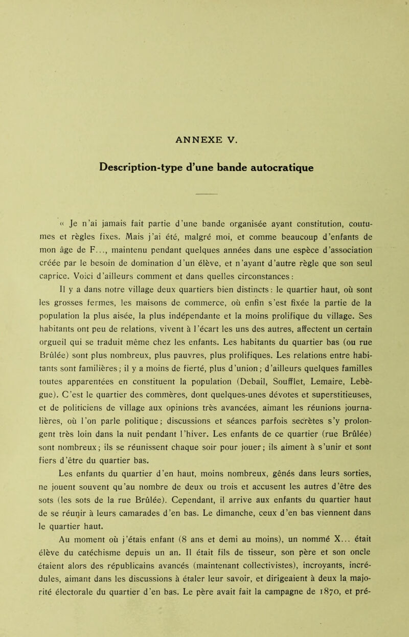 Description-type d’une bande autocratique « Je n’ai jamais fait partie d’une bande organisée ayant constitution, coutu- mes et règles fixes. Mais j’ai été, malgré moi, et comme beaucoup d’enfants de mon âge de F..., maintenu pendant quelques années dans une espèce d’association créée par le besoin de domination d’un élève, et n’ayant d’autre règle que son seul caprice. Voici d’ailleurs comment et dans quelles circonstances: Il y a dans notre village deux quartiers bien distincts: le quartier haut, où sont les grosses fermes, les maisons de commerce, où enfin s’est fixée la partie de la population la plus aisée, la plus indépendante et la moins prolifique du village. Ses habitants ont peu de relations, vivent à l’écart les uns des autres, affectent un certain orgueil qui se traduit même chez les enfants. Les habitants du quartier bas (ou rue Brûlée) sont plus nombreux, plus pauvres, plus prolifiques. Les relations entre habi- tants sont familières; il y a moins de fierté, plus d’union; d’ailleurs quelques familles toutes apparentées en constituent la population (Debail, Soufflet, Lemaire, Lebè- gue). C’est le quartier des commères, dont quelques-unes dévotes et superstitieuses, et de politiciens de village aux opinions très avancées, aimant les réunions journa- lières, où l’on parle politique; discussions et séances parfois secrètes s’y prolon- gent très loin dans la nuit pendant l’hiver. Les enfants de ce quartier (rue Brûlée) sont nombreux; ils se réunissent chaque soir pour jouer; ils aiment à s’unir et sont fiers d’être du quartier bas. Les enfants du quartier d’en haut, moins nombreux, gênés dans leurs sorties, ne jouent souvent qu’au nombre de deux ou trois et accusent les autres d’être des sots (les sots de la rue Brûlée). Cependant, il arrive aux enfants du quartier haut de se réunir à leurs camarades d’en bas. Le dimanche, ceux d’en bas viennent dans le quartier haut. Au moment où j’étais enfant (8 ans et demi au moins), un nommé X... était élève du catéchisme depuis un an. Il était fils de tisseur, son père et son oncle étaient alors des républicains avancés (maintenant collectivistes), incroyants, incré- dules, aimant dans les discussions à étaler leur savoir, et dirigeaient à deux la majo- rité électorale du quartier d’en bas. Le père avait fait la campagne de 1870, et pré-