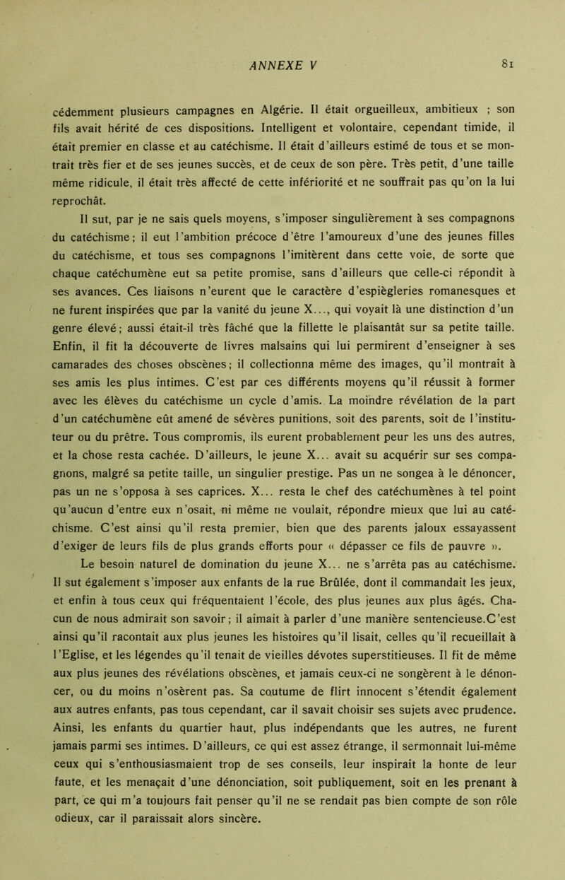 cédemment plusieurs campagnes en Algérie. 11 était orgueilleux, ambitieux ; son fils avait hérité de ces dispositions. Intelligent et volontaire, cependant timide, il était premier en classe et au catéchisme. Il était d’ailleurs estimé de tous et se mon- trait très fier et de ses jeunes succès, et de ceux de son père. Très petit, d’une taille même ridicule, il était très affecté de cette infériorité et ne souffrait pas qu’on la lui reprochât. Il sut, par je ne sais quels moyens, s’imposer singulièrement à ses compagnons du catéchisme; il eut l’ambition précoce d’être l’amoureux d’une des jeunes filles du catéchisme, et tous ses compagnons l’imitèrent dans cette voie, de sorte que chaque catéchumène eut sa petite promise, sans d’ailleurs que celle-ci répondit à ses avances. Ces liaisons n’eurent que le caractère d’espiègleries romanesques et ne furent inspirées que par la vanité du jeune X..., qui voyait là une distinction d’un genre élevé ; aussi était-il très fâché que la fillette le plaisantât sur sa petite taille. Enfin, il fit la découverte de livres malsains qui lui permirent d’enseigner à ses camarades des choses obscènes; il collectionna même des images, qu’il montrait à ses amis les plus intimes. C’est par ces différents moyens qu’il réussit à former avec les élèves du catéchisme un cycle d’amis. La moindre révélation de la part d’un catéchumène eût amené de sévères punitions, soit des parents, soit de l’institu- teur ou du prêtre. Tous compromis, ils eurent probablement peur les uns des autres, et la chose resta cachée. D’ailleurs, le jeune X... avait su acquérir sur ses compa- gnons, malgré sa petite taille, un singulier prestige. Pas un ne songea à le dénoncer, pas un ne s’opposa à ses caprices. X... resta le chef des catéchumènes à tel point qu’aucun d’entre eux n’osait, ni même ne voulait, répondre mieux que lui au caté- chisme. C’est ainsi qu’il resta premier, bien que des parents jaloux essayassent d’exiger de leurs fils de plus grands efforts pour « dépasser ce fils de pauvre ». Le besoin naturel de domination du jeune X... ne s’arrêta pas au catéchisme. Il sut également s’imposer aux enfants de la rue Brûlée, dont il commandait les jeux, et enfin à tous ceux qui fréquentaient l’école, des plus jeunes aux plus âgés. Cha- cun de nous admirait son savoir; il aimait à parler d’une manière sentencieuse.C’est ainsi qu’il racontait aux plus jeunes les histoires qu’il lisait, celles qu’il recueillait à l’Eglise, et les légendes qu’il tenait de vieilles dévotes superstitieuses. Il fit de même aux plus jeunes des révélations obscènes, et jamais ceux-ci ne songèrent à le dénon- cer, ou du moins n'osèrent pas. Sa coutume de flirt innocent s’étendit également aux autres enfants, pas tous cependant, car il savait choisir ses sujets avec prudence. Ainsi, les enfants du quartier haut, plus indépendants que les autres, ne furent jamais parmi ses intimes. D’ailleurs, ce qui est assez étrange, il sermonnait lui-même ceux qui s’enthousiasmaient trop de ses conseils, leur inspirait la honte de leur faute, et les menaçait d’une dénonciation, soit publiquement, soit en les prenant à part, ce qui m’a toujours fait penser qu’il ne se rendait pas bien compte de son rôle odieux, car il paraissait alors sincère.