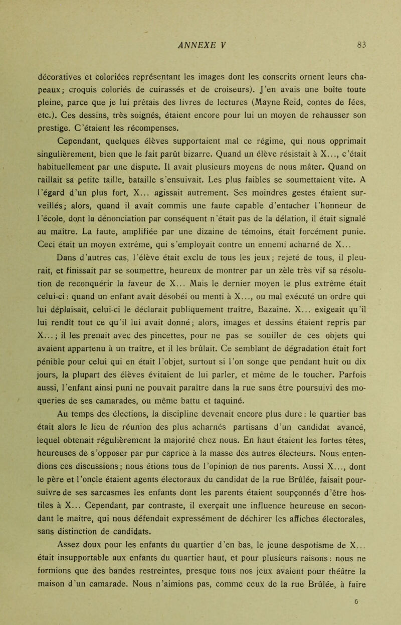 décoratives et coloriées représentant les images dont les conscrits ornent leurs cha- peaux; croquis coloriés de cuirassés et de croiseurs). J’en avais une boîte toute pleine, parce que je lui prêtais des livres de lectures (Mayne Reid, contes de fées, etc.). Ces dessins, très soignés, étaient encore pour lui un moyen de rehausser son prestige. C’étaient les récompenses. Cependant, quelques élèves supportaient mal ce régime, qui nous opprimait singulièrement, bien que le fait parût bizarre. Quand un élève résistait à X..., c’était habituellement par une dispute. Il avait plusieurs moyens de nous mater. Quand on raillait sa petite taille, bataille s’ensuivait. Les plus faibles se soumettaient vite. A l'égard d’un plus fort, X... agissait autrement. Ses moindres gestes étaient sur- veillés; alors, quand il avait commis une faute capable d’entacher l’honneur de l’école, dont la dénonciation par conséquent n’était pas de la délation, il était signalé au maître. La faute, amplifiée par une dizaine de témoins, était forcément punie. Ceci était un moyen extrême, qui s’employait contre un ennemi acharné de X... Dans d’autres cas, l’élève était exclu de tous les jeux; rejeté de tous, il pleu- rait, et finissait par se soumettre, heureux de montrer par un zèle très vif sa résolu- tion de reconquérir la faveur de X... Mais le dernier moyen le plus extrême était celui-ci: quand un enfant avait désobéi ou menti à X..., ou mal exécuté un ordre qui lui déplaisait, celui-ci le déclarait publiquement traître, Bazaine. X... exigeait qu’il lui rendît tout ce qu’il lui avait donné; alors, images et dessins étaient repris par X... ; il les prenait avec des pincettes, pour ne pas se souiller de ces objets qui avaient appartenu à un traître, et il les brûlait. Ce semblant de dégradation était fort pénible pour celui qui en était l’objet, surtout si l’on songe que pendant huit ou dix jours, la plupart des élèves évitaient de lui parler, et même de le toucher. Parfois aussi, l’enfant ainsi puni ne pouvait paraître dans la rue sans être poursuivi des mo- queries de ses camarades, ou même battu et taquiné. Au temps des élections, la discipline devenait encore plus dure : le quartier bas était alors le lieu de réunion des plus acharnés partisans d’un candidat avancé, lequel obtenait régulièrement la majorité chez nous. En haut étaient les fortes têtes, heureuses de s’opposer par pur caprice à la masse des autres électeurs. Nous enten- dions ces discussions; nous étions tous de l’opinio.n de nos parents. Aussi X..., dont le père et l’oncle étaient agents électoraux du candidat de la rue Brûlée, faisait pour- suivre de ses sarcasmes les enfants dont les parents étaient soupçonnés d’être hos- tiles à X... Cependant, par contraste, il exerçait une influence heureuse en secon- dant le maître, qui nous défendait expressément de déchirer les affiches électorales, sans distinction de candidats. Assez doux pour les enfants du quartier d’en bas, le jeune despotisme de X... était insupportable aux enfants du quartier haut, et pour plusieurs raisons : nous ne formions que des bandes restreintes, presque tous nos jeux avaient pour théâtre la maison d’un camarade. Nous n’aimions pas, comme ceux de la rue Brûlée, à faire 6