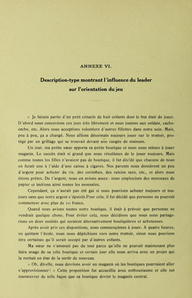 Description-type montrant l'influence du leader sur l’orientation du jeu « Je faisais partie d'un petit cénacle de huit enfants dont le but était de jouer. D’abord nous concevions ces jeux très librement et nous jouions aux soldats, cache- cache, etc. Alors nous acceptions volontiers d’autres fillettes dans notre sein. Mais, peu à peu, ça a changé. Nous allions désormais toujours jouer sur le trottoir, pro- tégé par un grillage qui se trouvait devant une rangée de maisons. Un jour, ma petite sœur apporta sa petite boutique et nous nous mîmes à jouer magasin. Le succès était si grand que nous résolûmes de le jouer toujours. Mais comme toutes les filles n’avaient pas de boutique, il fut décidé que chacune de nous en ferait une à l’aide d’une caisse à cigares. Nos parents nous donnèrent un peu d’argent pour acheter du riz, des corinthes, des raisins secs, etc., et alors nous étions prêtes. De l’argent, nous en avions assez: nous employions des morceaux de papier et imitions ainsi toutes les monnaies. Cependant, ça n’aurait pas été gai si nous pouvions acheter toujours et tou- jours sans que notre argent s'épuisât.Pour cela, il fut décidé que personne ne pourrait commencer avec plus de io francs. Quand nous avions toutes notre boutique, il était à prévoir que personne ne vendrait quelque chose. Pour éviter cela, nous décidions que nous nous partage- rions en deux moitiés qui seraient alternativement boutiquières et acheteuses. Après avoir pris ces dispositions, nous commençâmes à jouer. A quatre heures, en quittant l’école, nous nous dépêchions vers notre trottoir, sinon nous pouvions être certaines qu’il serait occupé par d’autres enfants. Ma sœur ne s’amusait pas du tout parce qu’elle ne pouvait maintenant plus faire usage de sa jolie boutique et certain jour elle nous arriva avec un projet qui la mettait en état de la sortir de nouveau. « Oh, dit-elle, nous devrions avoir un magasin où les boutiques pourraient aller s’approvisionner! » Cette proposition fut accueillie avec enthousiasme et elle sut manœuvrer de telle façon que sa boutique devint le magasin central.