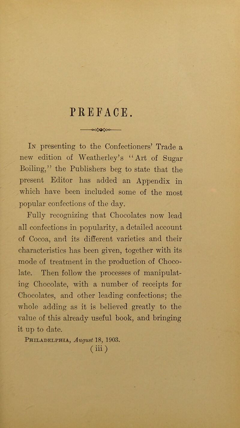 PREFACE. ooJO^oo In presenting to the Confectioners’ Trade a new edition of Weatherley’s “Art of Sugar Boiling,” the Publishers beg to state that the present Editor has added an Appendix in which have been included some of the most popular confections of the day. Fully recognizing that Chocolates now lead all confections in popularity, a detailed account of Cocoa, and its different varieties and their characteristics has been given, together with its mode of treatment in the production of Choco- late. Then follow the processes of manipulat- ing Chocolate, with a number of receipts for Chocolates, and other leading confections; the whole adding as it is believed greatly to the value of this already useful book, and bringing it up to date. PHII.ADELPHIA, August 18, 1903. (in)