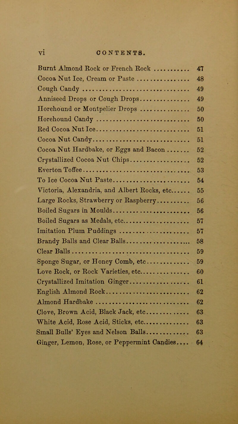 Burnt Almond Rock or French Rock 47 Cocoa Nut Ice, Cream or Paste 48 Cough Candy 49 Anniseed Drops or Cough Drops 49 Ilorehound or Montpelier Drops 50 Horehound Candy 50 Red Cocoa Nut Ice 51 Cocoa Nut Candy 51 Cocoa Nut Hardbake, or Eggs and Bacon 52 Crystallized Cocoa Nut Chips 52 Everton Toffee 53 To Ice Cocoa Nut Paste 54 Victoria, Alexandria, and Albert Rocks, etc 55 Large Rocks, Strawberry or Raspberry 56 Boiled Sugars in Moulds 56 Boiled Sugars as Medals, etc 57 Imitation Plum Puddings 57 Brandy Balls and Clear Balls 58 Clear Balls 59 Sponge Sugar, or Honey Comb, etc 59 Love Rock, or Rock Varieties, etc 60 Crystallized Imitation Ginger 61 English Almond Rock 62 Almond Hardbake 62 Clove, Brown Acid, Black Jack, etc 63 White Acid, Rose Acid, Sticks, etc 63 Small Bulls’ Eyes and Nelson Balls 63 Ginger, Lemon, Rose, or Peppermint Capdies.... 64