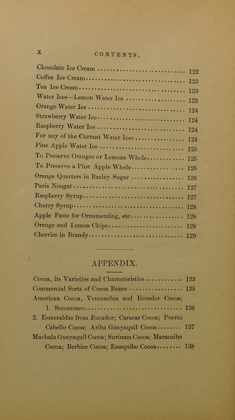 Chocolate Ice Cream Coffee Ice Cream Tea Ice Cream Water Ices—Lemon Water Ice Orange Water Ice Strawberry Water Ice Easpberry Water Ice For any of the Currant Water Ices Pine Apple Water Ice To Preserve Oranges or Lemons Whole To Preserve a Pine Apple Whole Orange Quarters in Barley Sugar Paris Nougat Easpberry Syrup Cherry Syrup Apple Paste for Ornamenting, etc Orange and Lemon Chips Cherries in Brandy 122 123 123 123 124 124 124 124 125 125 126 126 127 127 128 128 129 129 APPENDIX. Cocoa, its Varieties and Characteristics 133 Commercial Sorts of Cocoa Beans 135 American Cocoa, Venezuelan and Ecuador Cocoa; 1. Socomusco 136 2. Esmeraldas from Eucador; Caracas Cocoa; Puerto Cabello Cocoa; Ariba Guayaquil Cocoa 137 Machala Guayaquil Cocoa; Surinam Cocoa; Maracaibo Cocoa; Berbice Cocoa; Essequibo Cocoa 138