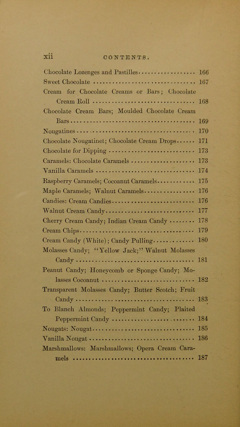 Xll C0NTENT8. Chocolate Lozenges and Pastilles 166 Sweet Chocolate 167 Cream for Choeolate Creams or Bars; Chocolate Cream Koll 168 Chocolate Cream Bars; Moulded Chocolate Cream Bars 169 Nougatines 170 Chocolate Nougatinet; Chocolate Cream Drops 171 Chocolate for Dipping 173 Caramels: Chocolate Caramels 173 Vanilla Caramels 174 Raspberry Caramels; Cocoanut Caramels 175 Maple Caramels; Walnut Caramels 176 Candies: Cream Candies 176 Walnut Cream Candy 177 Cherry Cream Candy; Indian Cream Candy 178 Cream Chips 179 Cream Candy (White); Candy Pulling 180 Molasses Candy; “Yellow Jack;” Walnut Molasses Candy 181 Peanut Candy; Honeycomb or Sponge Candy; Mo- lasses Cocoanut 182 Transparent Molasses Candy; Butter Scotch; Fruit Candy 183 To Blanch Almonds; Peppermint Candy; Plaited Peppermint Candy 184 Nougats: Nougat 185 Vanilla Nougat 186 Marshmallows: Mai-shmallows; Opera Cream Cara- mels 187